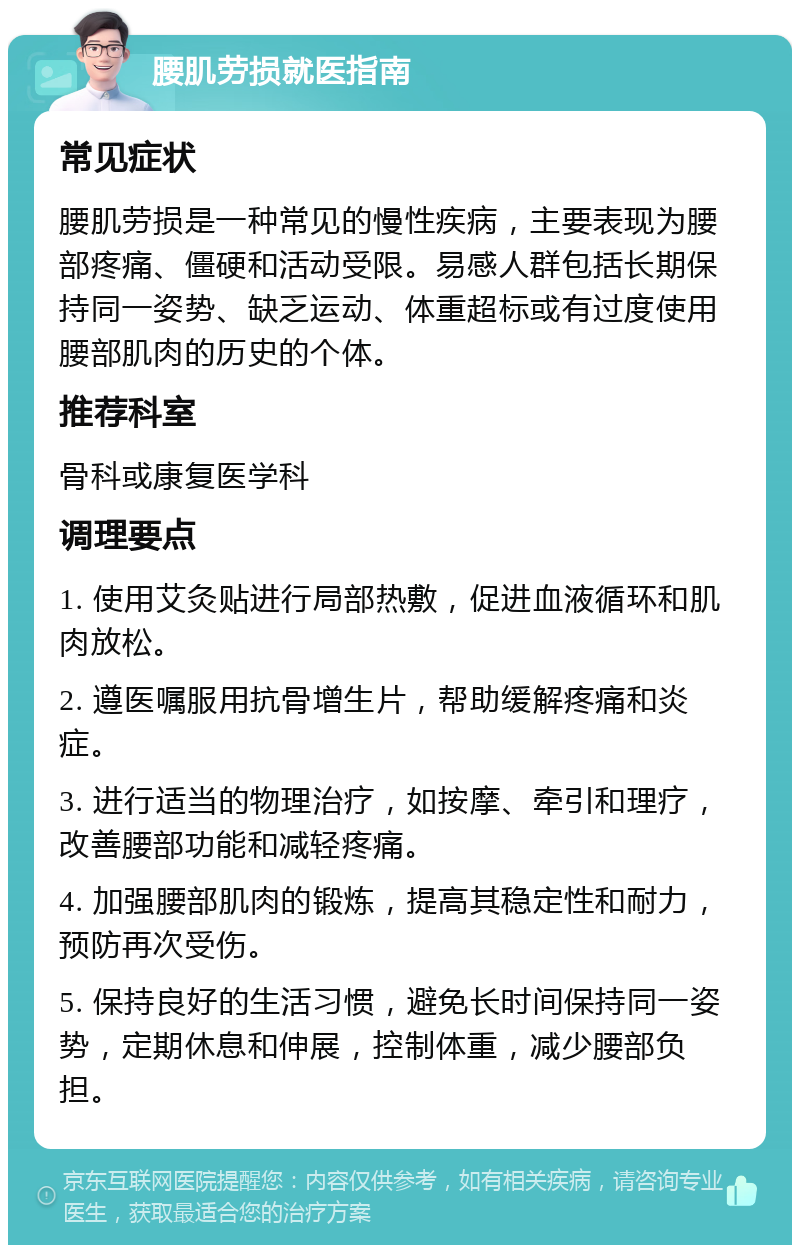 腰肌劳损就医指南 常见症状 腰肌劳损是一种常见的慢性疾病，主要表现为腰部疼痛、僵硬和活动受限。易感人群包括长期保持同一姿势、缺乏运动、体重超标或有过度使用腰部肌肉的历史的个体。 推荐科室 骨科或康复医学科 调理要点 1. 使用艾灸贴进行局部热敷，促进血液循环和肌肉放松。 2. 遵医嘱服用抗骨增生片，帮助缓解疼痛和炎症。 3. 进行适当的物理治疗，如按摩、牵引和理疗，改善腰部功能和减轻疼痛。 4. 加强腰部肌肉的锻炼，提高其稳定性和耐力，预防再次受伤。 5. 保持良好的生活习惯，避免长时间保持同一姿势，定期休息和伸展，控制体重，减少腰部负担。