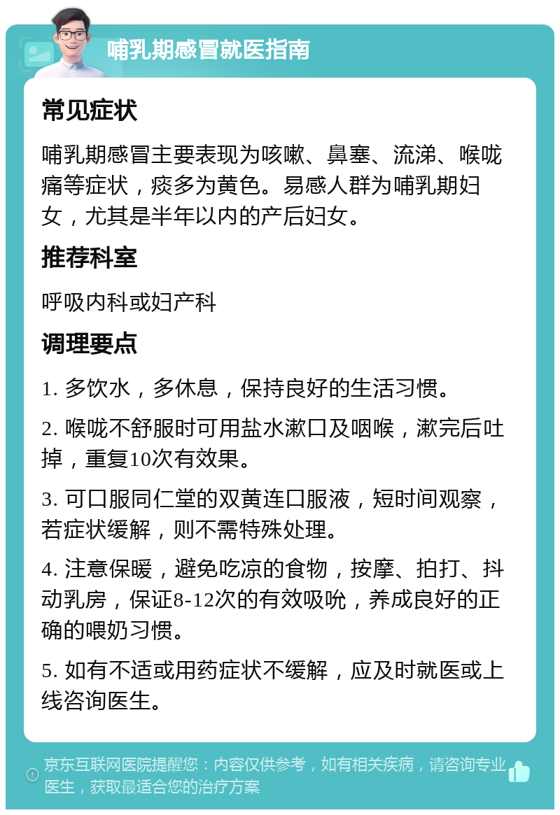 哺乳期感冒就医指南 常见症状 哺乳期感冒主要表现为咳嗽、鼻塞、流涕、喉咙痛等症状，痰多为黄色。易感人群为哺乳期妇女，尤其是半年以内的产后妇女。 推荐科室 呼吸内科或妇产科 调理要点 1. 多饮水，多休息，保持良好的生活习惯。 2. 喉咙不舒服时可用盐水漱口及咽喉，漱完后吐掉，重复10次有效果。 3. 可口服同仁堂的双黄连口服液，短时间观察，若症状缓解，则不需特殊处理。 4. 注意保暖，避免吃凉的食物，按摩、拍打、抖动乳房，保证8-12次的有效吸吮，养成良好的正确的喂奶习惯。 5. 如有不适或用药症状不缓解，应及时就医或上线咨询医生。