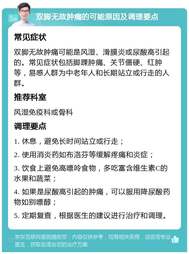 双脚无故肿痛的可能原因及调理要点 常见症状 双脚无故肿痛可能是风湿、滑膜炎或尿酸高引起的。常见症状包括脚踝肿痛、关节僵硬、红肿等，易感人群为中老年人和长期站立或行走的人群。 推荐科室 风湿免疫科或骨科 调理要点 1. 休息，避免长时间站立或行走； 2. 使用消炎药如布洛芬等缓解疼痛和炎症； 3. 饮食上避免高嘌呤食物，多吃富含维生素C的水果和蔬菜； 4. 如果是尿酸高引起的肿痛，可以服用降尿酸药物如别嘌醇； 5. 定期复查，根据医生的建议进行治疗和调理。