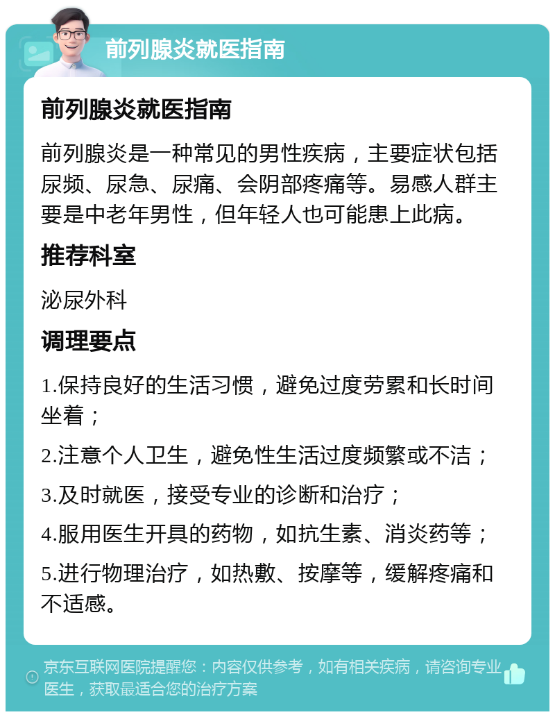 前列腺炎就医指南 前列腺炎就医指南 前列腺炎是一种常见的男性疾病，主要症状包括尿频、尿急、尿痛、会阴部疼痛等。易感人群主要是中老年男性，但年轻人也可能患上此病。 推荐科室 泌尿外科 调理要点 1.保持良好的生活习惯，避免过度劳累和长时间坐着； 2.注意个人卫生，避免性生活过度频繁或不洁； 3.及时就医，接受专业的诊断和治疗； 4.服用医生开具的药物，如抗生素、消炎药等； 5.进行物理治疗，如热敷、按摩等，缓解疼痛和不适感。