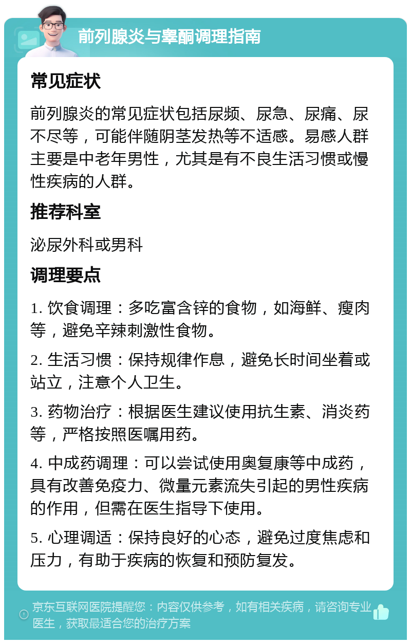 前列腺炎与睾酮调理指南 常见症状 前列腺炎的常见症状包括尿频、尿急、尿痛、尿不尽等，可能伴随阴茎发热等不适感。易感人群主要是中老年男性，尤其是有不良生活习惯或慢性疾病的人群。 推荐科室 泌尿外科或男科 调理要点 1. 饮食调理：多吃富含锌的食物，如海鲜、瘦肉等，避免辛辣刺激性食物。 2. 生活习惯：保持规律作息，避免长时间坐着或站立，注意个人卫生。 3. 药物治疗：根据医生建议使用抗生素、消炎药等，严格按照医嘱用药。 4. 中成药调理：可以尝试使用奥复康等中成药，具有改善免疫力、微量元素流失引起的男性疾病的作用，但需在医生指导下使用。 5. 心理调适：保持良好的心态，避免过度焦虑和压力，有助于疾病的恢复和预防复发。