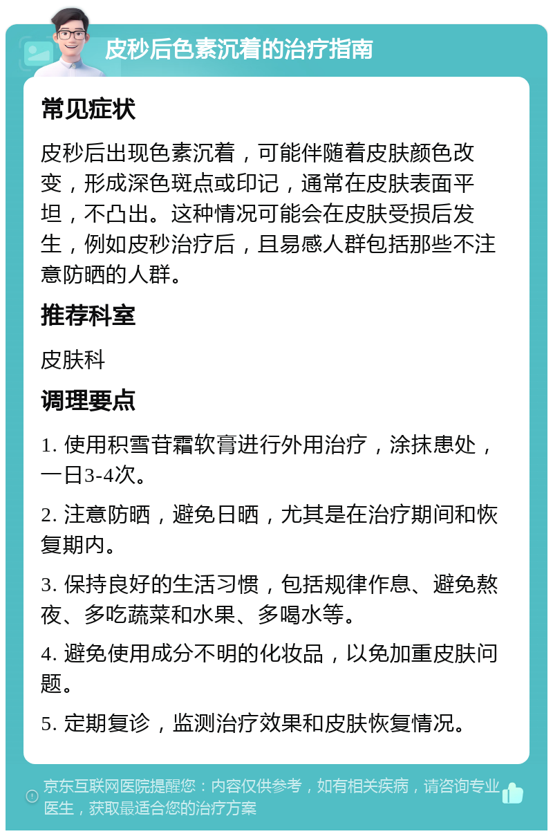 皮秒后色素沉着的治疗指南 常见症状 皮秒后出现色素沉着，可能伴随着皮肤颜色改变，形成深色斑点或印记，通常在皮肤表面平坦，不凸出。这种情况可能会在皮肤受损后发生，例如皮秒治疗后，且易感人群包括那些不注意防晒的人群。 推荐科室 皮肤科 调理要点 1. 使用积雪苷霜软膏进行外用治疗，涂抹患处，一日3-4次。 2. 注意防晒，避免日晒，尤其是在治疗期间和恢复期内。 3. 保持良好的生活习惯，包括规律作息、避免熬夜、多吃蔬菜和水果、多喝水等。 4. 避免使用成分不明的化妆品，以免加重皮肤问题。 5. 定期复诊，监测治疗效果和皮肤恢复情况。