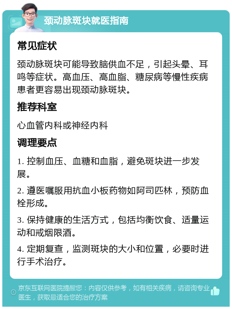 颈动脉斑块就医指南 常见症状 颈动脉斑块可能导致脑供血不足，引起头晕、耳鸣等症状。高血压、高血脂、糖尿病等慢性疾病患者更容易出现颈动脉斑块。 推荐科室 心血管内科或神经内科 调理要点 1. 控制血压、血糖和血脂，避免斑块进一步发展。 2. 遵医嘱服用抗血小板药物如阿司匹林，预防血栓形成。 3. 保持健康的生活方式，包括均衡饮食、适量运动和戒烟限酒。 4. 定期复查，监测斑块的大小和位置，必要时进行手术治疗。