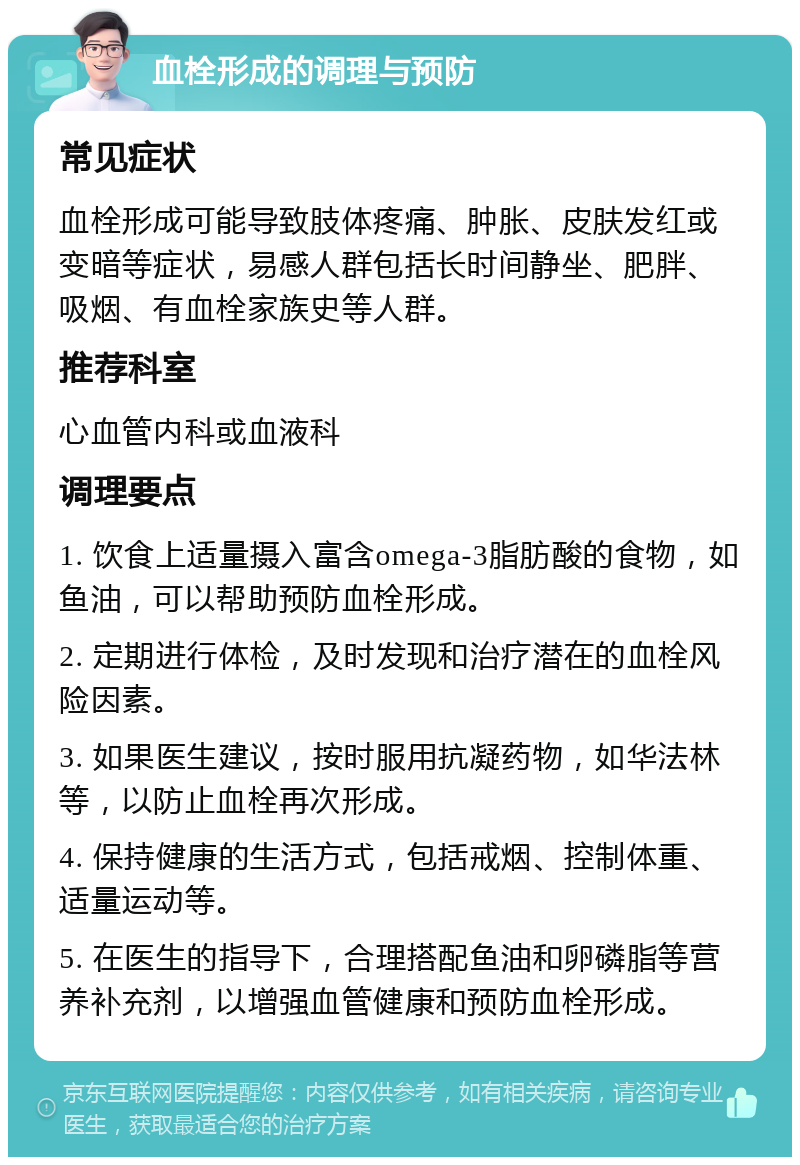 血栓形成的调理与预防 常见症状 血栓形成可能导致肢体疼痛、肿胀、皮肤发红或变暗等症状，易感人群包括长时间静坐、肥胖、吸烟、有血栓家族史等人群。 推荐科室 心血管内科或血液科 调理要点 1. 饮食上适量摄入富含omega-3脂肪酸的食物，如鱼油，可以帮助预防血栓形成。 2. 定期进行体检，及时发现和治疗潜在的血栓风险因素。 3. 如果医生建议，按时服用抗凝药物，如华法林等，以防止血栓再次形成。 4. 保持健康的生活方式，包括戒烟、控制体重、适量运动等。 5. 在医生的指导下，合理搭配鱼油和卵磷脂等营养补充剂，以增强血管健康和预防血栓形成。