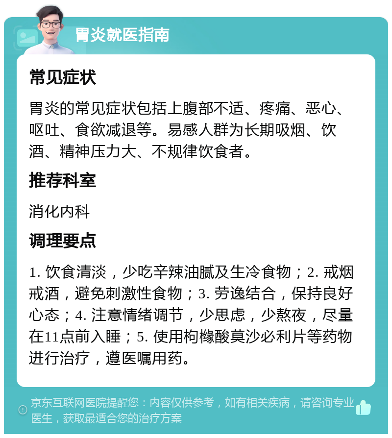 胃炎就医指南 常见症状 胃炎的常见症状包括上腹部不适、疼痛、恶心、呕吐、食欲减退等。易感人群为长期吸烟、饮酒、精神压力大、不规律饮食者。 推荐科室 消化内科 调理要点 1. 饮食清淡，少吃辛辣油腻及生冷食物；2. 戒烟戒酒，避免刺激性食物；3. 劳逸结合，保持良好心态；4. 注意情绪调节，少思虑，少熬夜，尽量在11点前入睡；5. 使用枸橼酸莫沙必利片等药物进行治疗，遵医嘱用药。