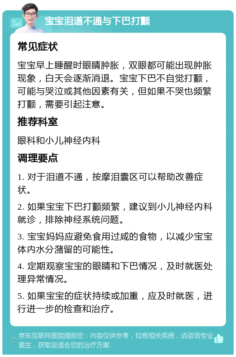 宝宝泪道不通与下巴打颤 常见症状 宝宝早上睡醒时眼睛肿胀，双眼都可能出现肿胀现象，白天会逐渐消退。宝宝下巴不自觉打颤，可能与哭泣或其他因素有关，但如果不哭也频繁打颤，需要引起注意。 推荐科室 眼科和小儿神经内科 调理要点 1. 对于泪道不通，按摩泪囊区可以帮助改善症状。 2. 如果宝宝下巴打颤频繁，建议到小儿神经内科就诊，排除神经系统问题。 3. 宝宝妈妈应避免食用过咸的食物，以减少宝宝体内水分潴留的可能性。 4. 定期观察宝宝的眼睛和下巴情况，及时就医处理异常情况。 5. 如果宝宝的症状持续或加重，应及时就医，进行进一步的检查和治疗。