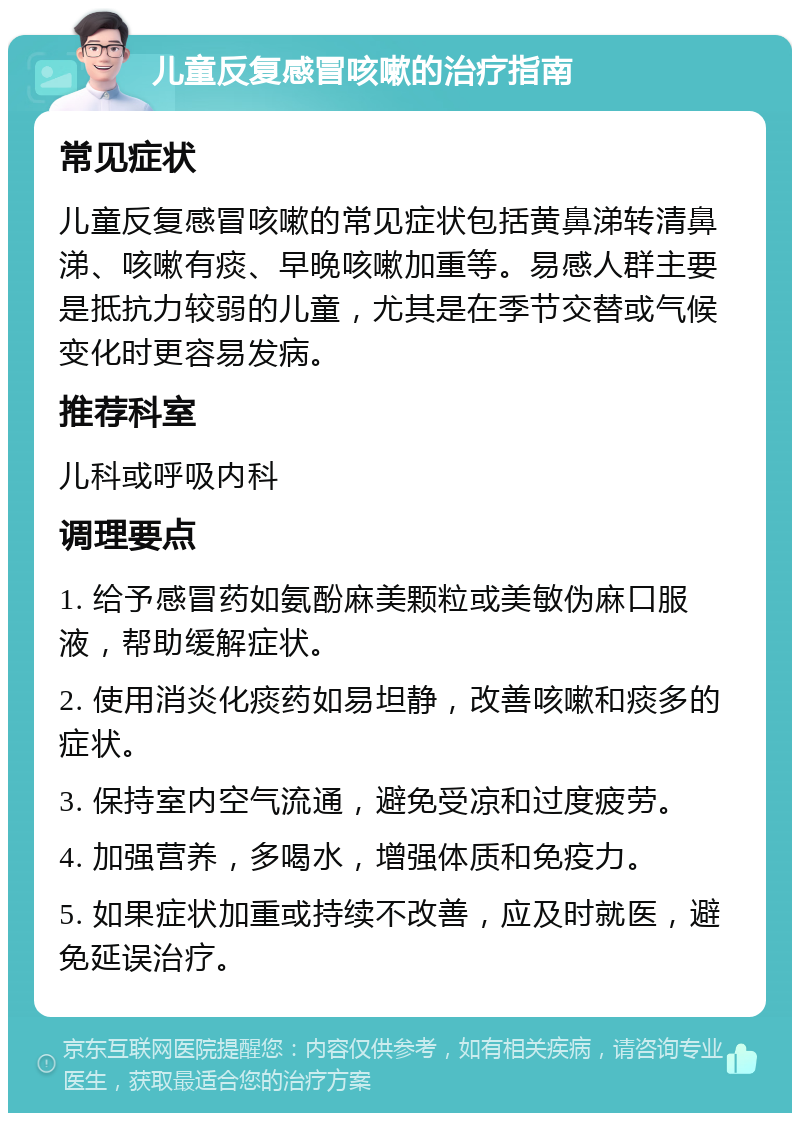 儿童反复感冒咳嗽的治疗指南 常见症状 儿童反复感冒咳嗽的常见症状包括黄鼻涕转清鼻涕、咳嗽有痰、早晚咳嗽加重等。易感人群主要是抵抗力较弱的儿童，尤其是在季节交替或气候变化时更容易发病。 推荐科室 儿科或呼吸内科 调理要点 1. 给予感冒药如氨酚麻美颗粒或美敏伪麻口服液，帮助缓解症状。 2. 使用消炎化痰药如易坦静，改善咳嗽和痰多的症状。 3. 保持室内空气流通，避免受凉和过度疲劳。 4. 加强营养，多喝水，增强体质和免疫力。 5. 如果症状加重或持续不改善，应及时就医，避免延误治疗。