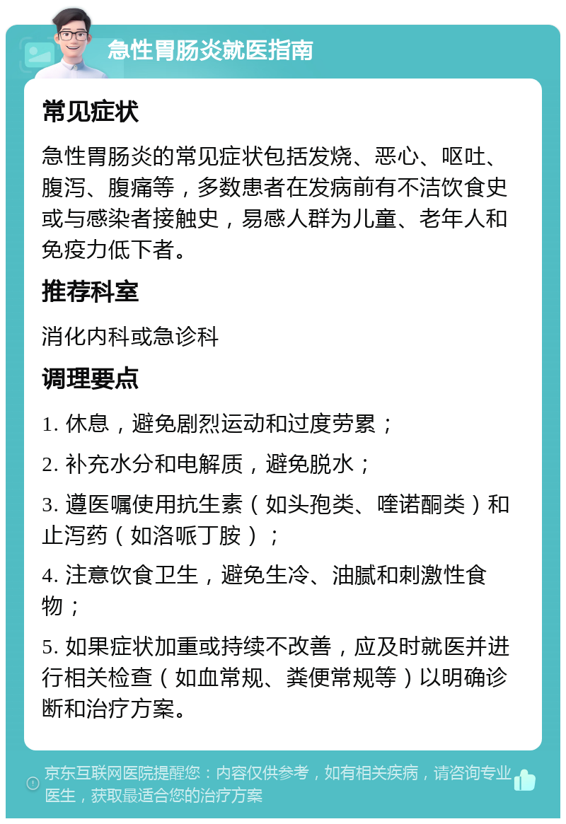 急性胃肠炎就医指南 常见症状 急性胃肠炎的常见症状包括发烧、恶心、呕吐、腹泻、腹痛等，多数患者在发病前有不洁饮食史或与感染者接触史，易感人群为儿童、老年人和免疫力低下者。 推荐科室 消化内科或急诊科 调理要点 1. 休息，避免剧烈运动和过度劳累； 2. 补充水分和电解质，避免脱水； 3. 遵医嘱使用抗生素（如头孢类、喹诺酮类）和止泻药（如洛哌丁胺）； 4. 注意饮食卫生，避免生冷、油腻和刺激性食物； 5. 如果症状加重或持续不改善，应及时就医并进行相关检查（如血常规、粪便常规等）以明确诊断和治疗方案。