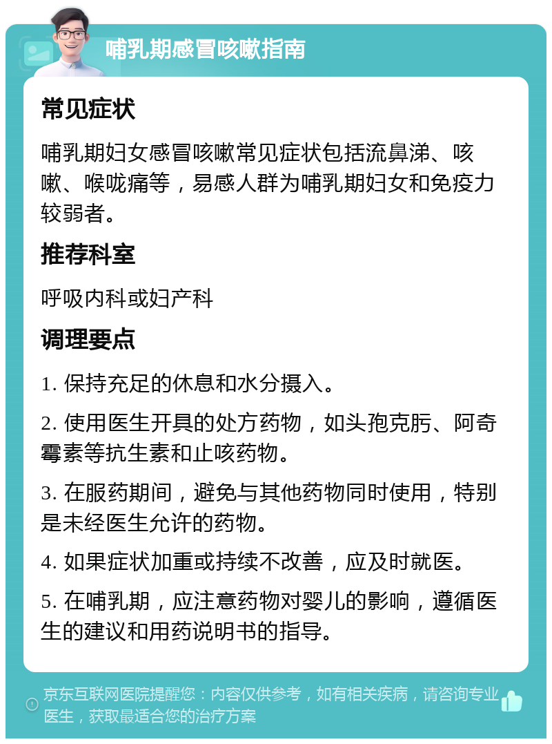 哺乳期感冒咳嗽指南 常见症状 哺乳期妇女感冒咳嗽常见症状包括流鼻涕、咳嗽、喉咙痛等，易感人群为哺乳期妇女和免疫力较弱者。 推荐科室 呼吸内科或妇产科 调理要点 1. 保持充足的休息和水分摄入。 2. 使用医生开具的处方药物，如头孢克肟、阿奇霉素等抗生素和止咳药物。 3. 在服药期间，避免与其他药物同时使用，特别是未经医生允许的药物。 4. 如果症状加重或持续不改善，应及时就医。 5. 在哺乳期，应注意药物对婴儿的影响，遵循医生的建议和用药说明书的指导。