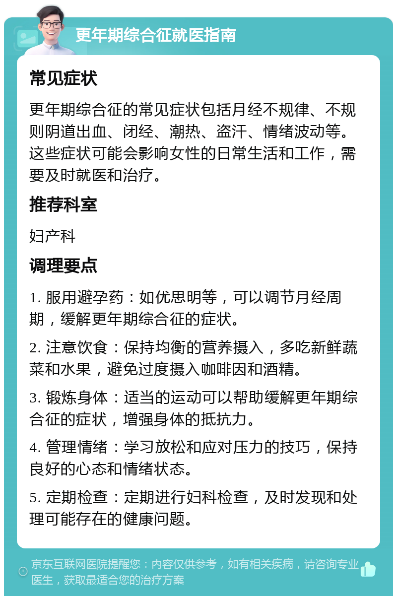 更年期综合征就医指南 常见症状 更年期综合征的常见症状包括月经不规律、不规则阴道出血、闭经、潮热、盗汗、情绪波动等。这些症状可能会影响女性的日常生活和工作，需要及时就医和治疗。 推荐科室 妇产科 调理要点 1. 服用避孕药：如优思明等，可以调节月经周期，缓解更年期综合征的症状。 2. 注意饮食：保持均衡的营养摄入，多吃新鲜蔬菜和水果，避免过度摄入咖啡因和酒精。 3. 锻炼身体：适当的运动可以帮助缓解更年期综合征的症状，增强身体的抵抗力。 4. 管理情绪：学习放松和应对压力的技巧，保持良好的心态和情绪状态。 5. 定期检查：定期进行妇科检查，及时发现和处理可能存在的健康问题。