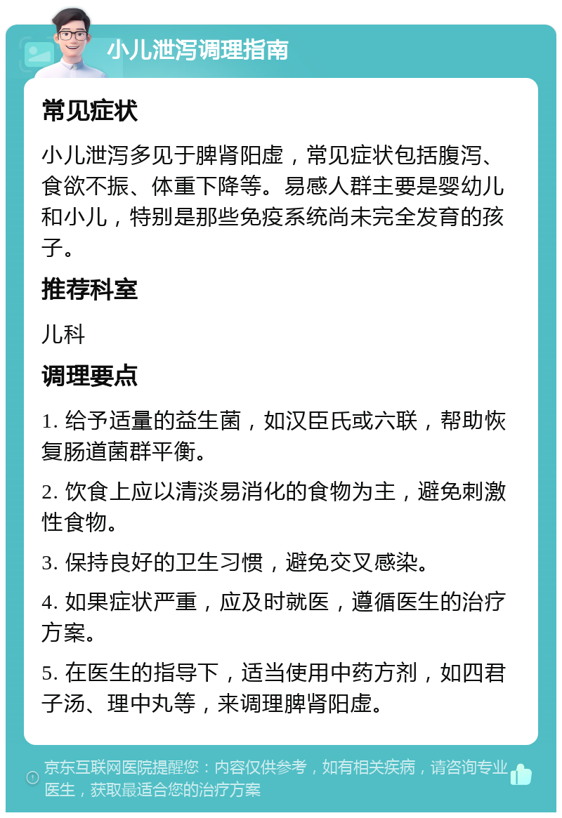 小儿泄泻调理指南 常见症状 小儿泄泻多见于脾肾阳虚，常见症状包括腹泻、食欲不振、体重下降等。易感人群主要是婴幼儿和小儿，特别是那些免疫系统尚未完全发育的孩子。 推荐科室 儿科 调理要点 1. 给予适量的益生菌，如汉臣氏或六联，帮助恢复肠道菌群平衡。 2. 饮食上应以清淡易消化的食物为主，避免刺激性食物。 3. 保持良好的卫生习惯，避免交叉感染。 4. 如果症状严重，应及时就医，遵循医生的治疗方案。 5. 在医生的指导下，适当使用中药方剂，如四君子汤、理中丸等，来调理脾肾阳虚。