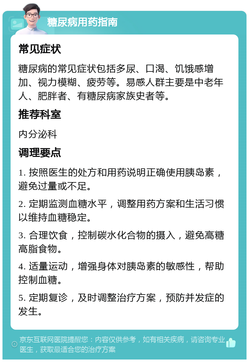 糖尿病用药指南 常见症状 糖尿病的常见症状包括多尿、口渴、饥饿感增加、视力模糊、疲劳等。易感人群主要是中老年人、肥胖者、有糖尿病家族史者等。 推荐科室 内分泌科 调理要点 1. 按照医生的处方和用药说明正确使用胰岛素，避免过量或不足。 2. 定期监测血糖水平，调整用药方案和生活习惯以维持血糖稳定。 3. 合理饮食，控制碳水化合物的摄入，避免高糖高脂食物。 4. 适量运动，增强身体对胰岛素的敏感性，帮助控制血糖。 5. 定期复诊，及时调整治疗方案，预防并发症的发生。