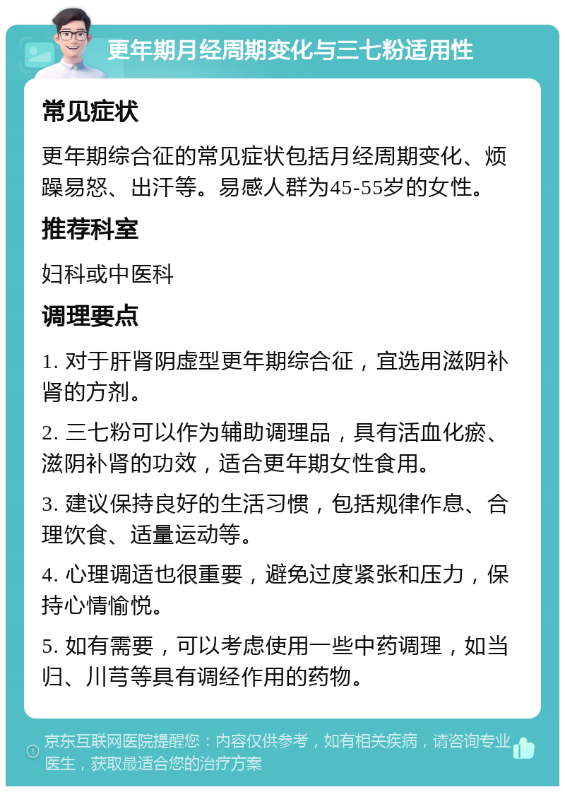 更年期月经周期变化与三七粉适用性 常见症状 更年期综合征的常见症状包括月经周期变化、烦躁易怒、出汗等。易感人群为45-55岁的女性。 推荐科室 妇科或中医科 调理要点 1. 对于肝肾阴虚型更年期综合征，宜选用滋阴补肾的方剂。 2. 三七粉可以作为辅助调理品，具有活血化瘀、滋阴补肾的功效，适合更年期女性食用。 3. 建议保持良好的生活习惯，包括规律作息、合理饮食、适量运动等。 4. 心理调适也很重要，避免过度紧张和压力，保持心情愉悦。 5. 如有需要，可以考虑使用一些中药调理，如当归、川芎等具有调经作用的药物。