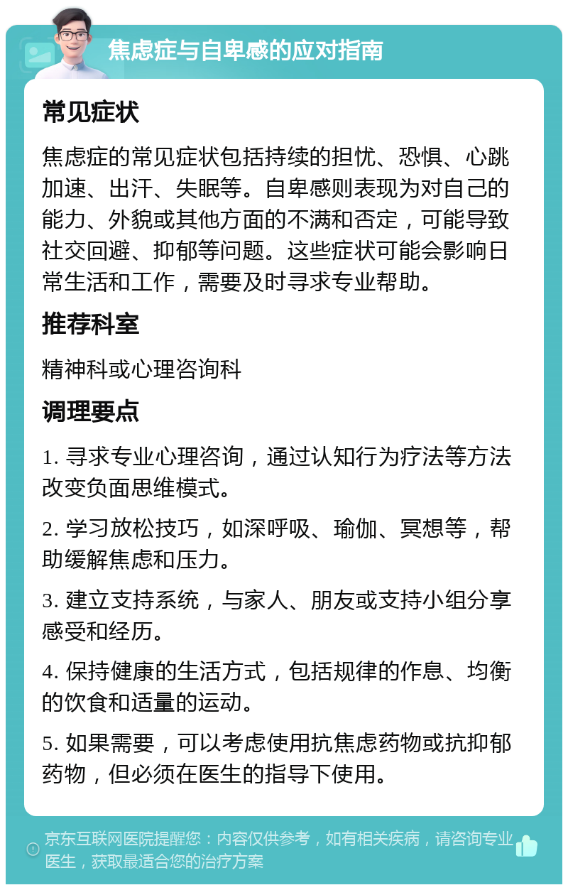 焦虑症与自卑感的应对指南 常见症状 焦虑症的常见症状包括持续的担忧、恐惧、心跳加速、出汗、失眠等。自卑感则表现为对自己的能力、外貌或其他方面的不满和否定，可能导致社交回避、抑郁等问题。这些症状可能会影响日常生活和工作，需要及时寻求专业帮助。 推荐科室 精神科或心理咨询科 调理要点 1. 寻求专业心理咨询，通过认知行为疗法等方法改变负面思维模式。 2. 学习放松技巧，如深呼吸、瑜伽、冥想等，帮助缓解焦虑和压力。 3. 建立支持系统，与家人、朋友或支持小组分享感受和经历。 4. 保持健康的生活方式，包括规律的作息、均衡的饮食和适量的运动。 5. 如果需要，可以考虑使用抗焦虑药物或抗抑郁药物，但必须在医生的指导下使用。