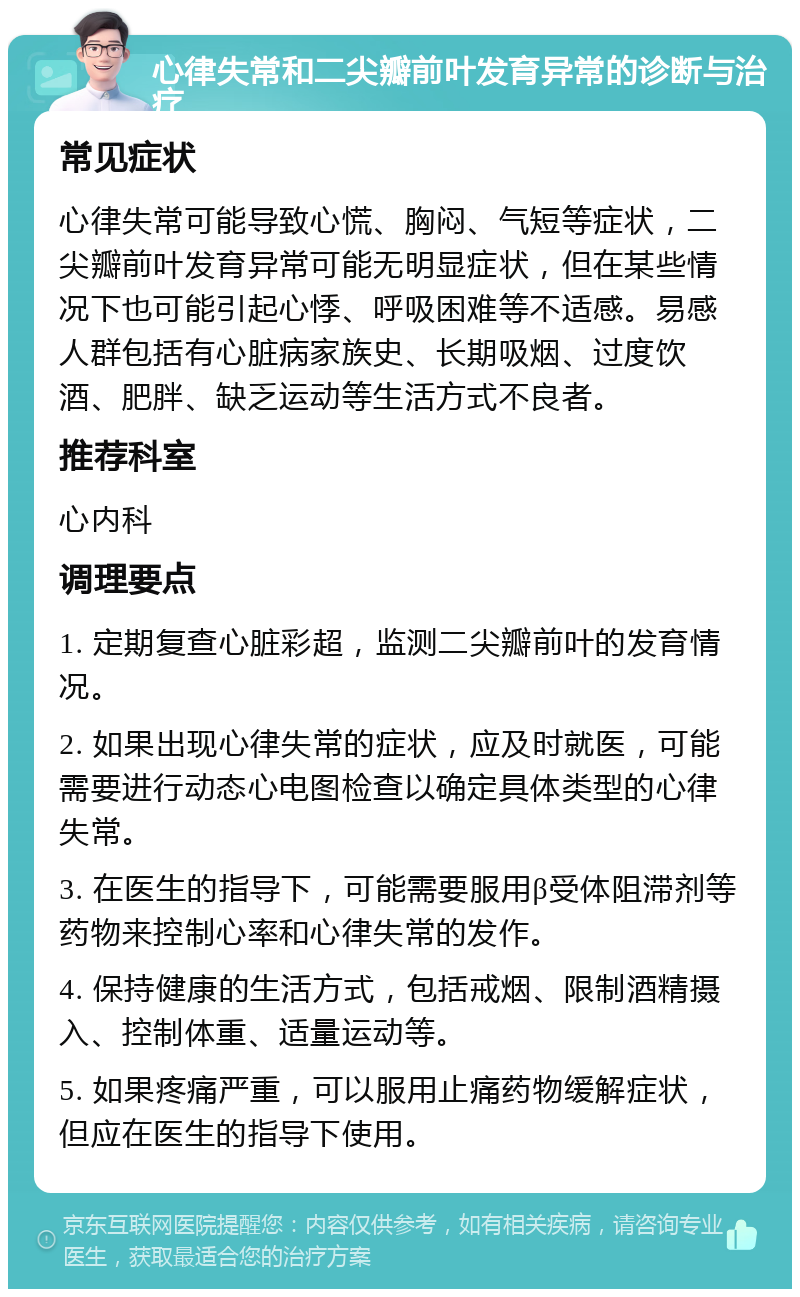 心律失常和二尖瓣前叶发育异常的诊断与治疗 常见症状 心律失常可能导致心慌、胸闷、气短等症状，二尖瓣前叶发育异常可能无明显症状，但在某些情况下也可能引起心悸、呼吸困难等不适感。易感人群包括有心脏病家族史、长期吸烟、过度饮酒、肥胖、缺乏运动等生活方式不良者。 推荐科室 心内科 调理要点 1. 定期复查心脏彩超，监测二尖瓣前叶的发育情况。 2. 如果出现心律失常的症状，应及时就医，可能需要进行动态心电图检查以确定具体类型的心律失常。 3. 在医生的指导下，可能需要服用β受体阻滞剂等药物来控制心率和心律失常的发作。 4. 保持健康的生活方式，包括戒烟、限制酒精摄入、控制体重、适量运动等。 5. 如果疼痛严重，可以服用止痛药物缓解症状，但应在医生的指导下使用。