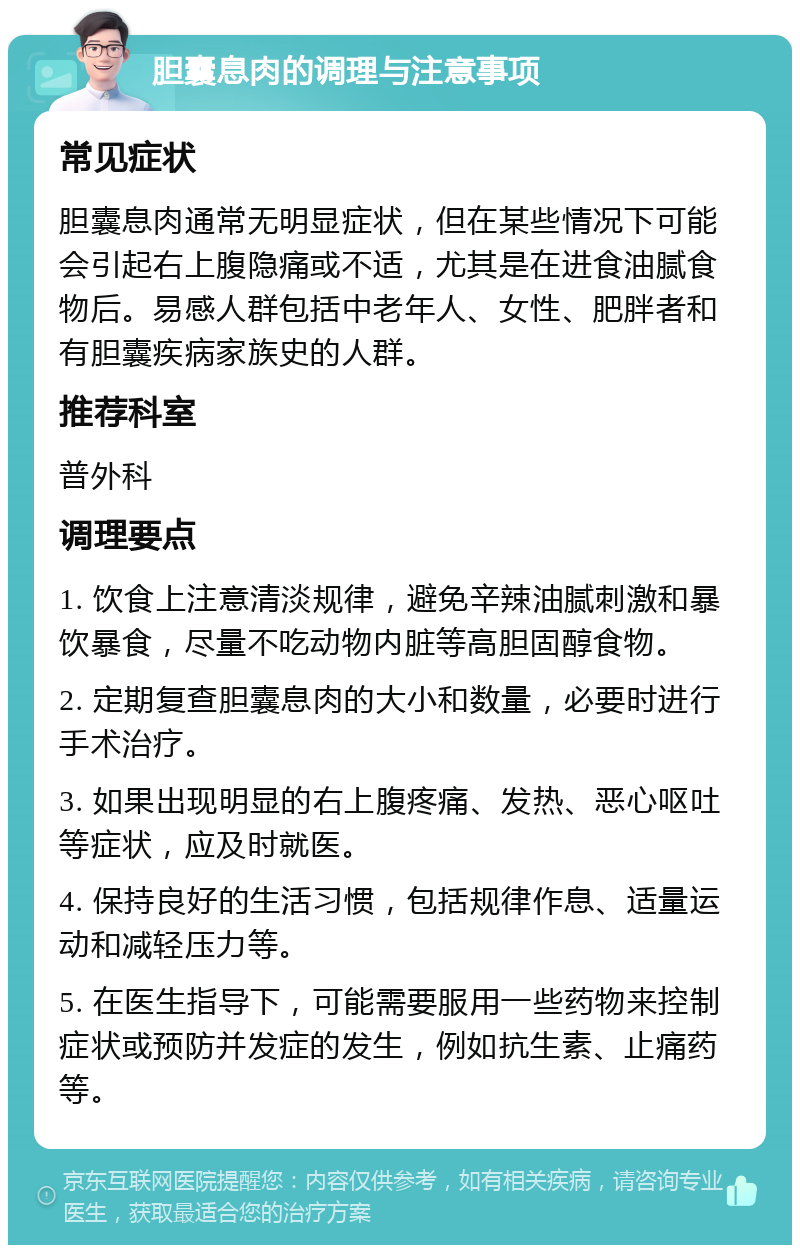 胆囊息肉的调理与注意事项 常见症状 胆囊息肉通常无明显症状，但在某些情况下可能会引起右上腹隐痛或不适，尤其是在进食油腻食物后。易感人群包括中老年人、女性、肥胖者和有胆囊疾病家族史的人群。 推荐科室 普外科 调理要点 1. 饮食上注意清淡规律，避免辛辣油腻刺激和暴饮暴食，尽量不吃动物内脏等高胆固醇食物。 2. 定期复查胆囊息肉的大小和数量，必要时进行手术治疗。 3. 如果出现明显的右上腹疼痛、发热、恶心呕吐等症状，应及时就医。 4. 保持良好的生活习惯，包括规律作息、适量运动和减轻压力等。 5. 在医生指导下，可能需要服用一些药物来控制症状或预防并发症的发生，例如抗生素、止痛药等。