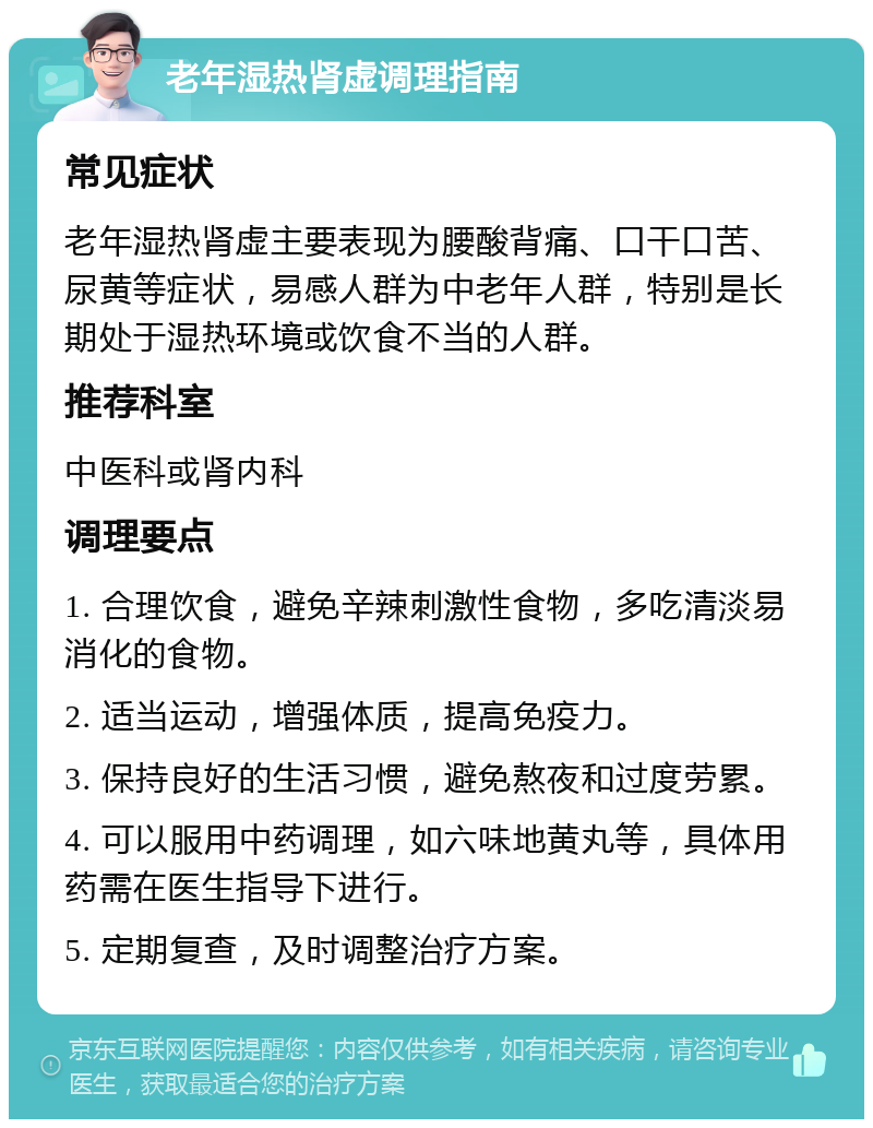 老年湿热肾虚调理指南 常见症状 老年湿热肾虚主要表现为腰酸背痛、口干口苦、尿黄等症状，易感人群为中老年人群，特别是长期处于湿热环境或饮食不当的人群。 推荐科室 中医科或肾内科 调理要点 1. 合理饮食，避免辛辣刺激性食物，多吃清淡易消化的食物。 2. 适当运动，增强体质，提高免疫力。 3. 保持良好的生活习惯，避免熬夜和过度劳累。 4. 可以服用中药调理，如六味地黄丸等，具体用药需在医生指导下进行。 5. 定期复查，及时调整治疗方案。