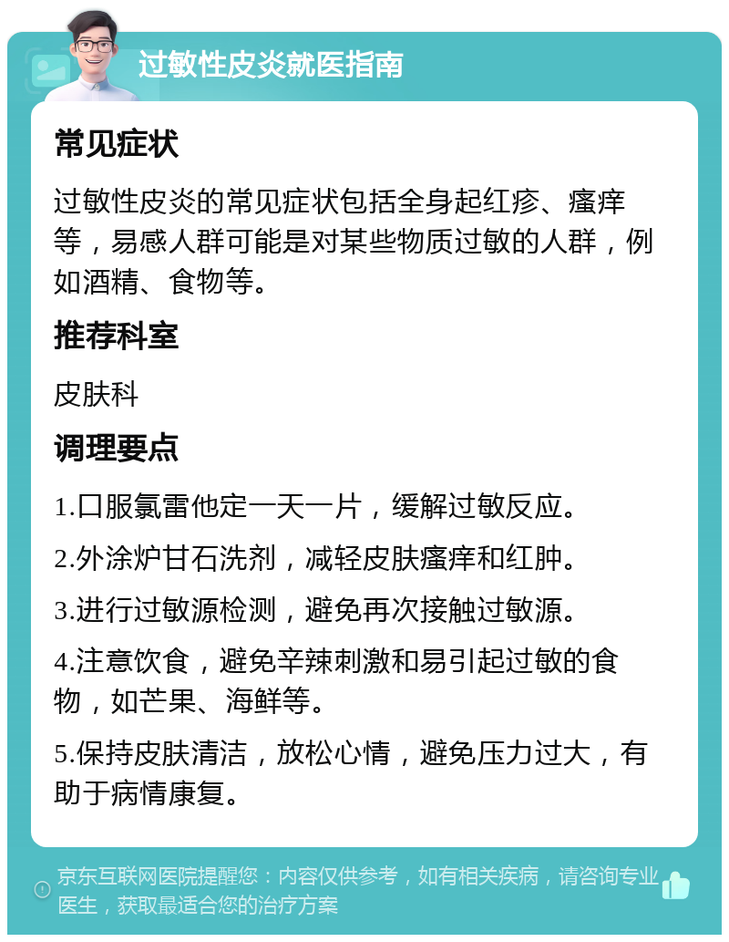 过敏性皮炎就医指南 常见症状 过敏性皮炎的常见症状包括全身起红疹、瘙痒等，易感人群可能是对某些物质过敏的人群，例如酒精、食物等。 推荐科室 皮肤科 调理要点 1.口服氯雷他定一天一片，缓解过敏反应。 2.外涂炉甘石洗剂，减轻皮肤瘙痒和红肿。 3.进行过敏源检测，避免再次接触过敏源。 4.注意饮食，避免辛辣刺激和易引起过敏的食物，如芒果、海鲜等。 5.保持皮肤清洁，放松心情，避免压力过大，有助于病情康复。