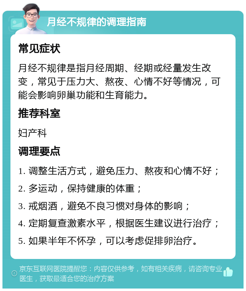 月经不规律的调理指南 常见症状 月经不规律是指月经周期、经期或经量发生改变，常见于压力大、熬夜、心情不好等情况，可能会影响卵巢功能和生育能力。 推荐科室 妇产科 调理要点 1. 调整生活方式，避免压力、熬夜和心情不好； 2. 多运动，保持健康的体重； 3. 戒烟酒，避免不良习惯对身体的影响； 4. 定期复查激素水平，根据医生建议进行治疗； 5. 如果半年不怀孕，可以考虑促排卵治疗。