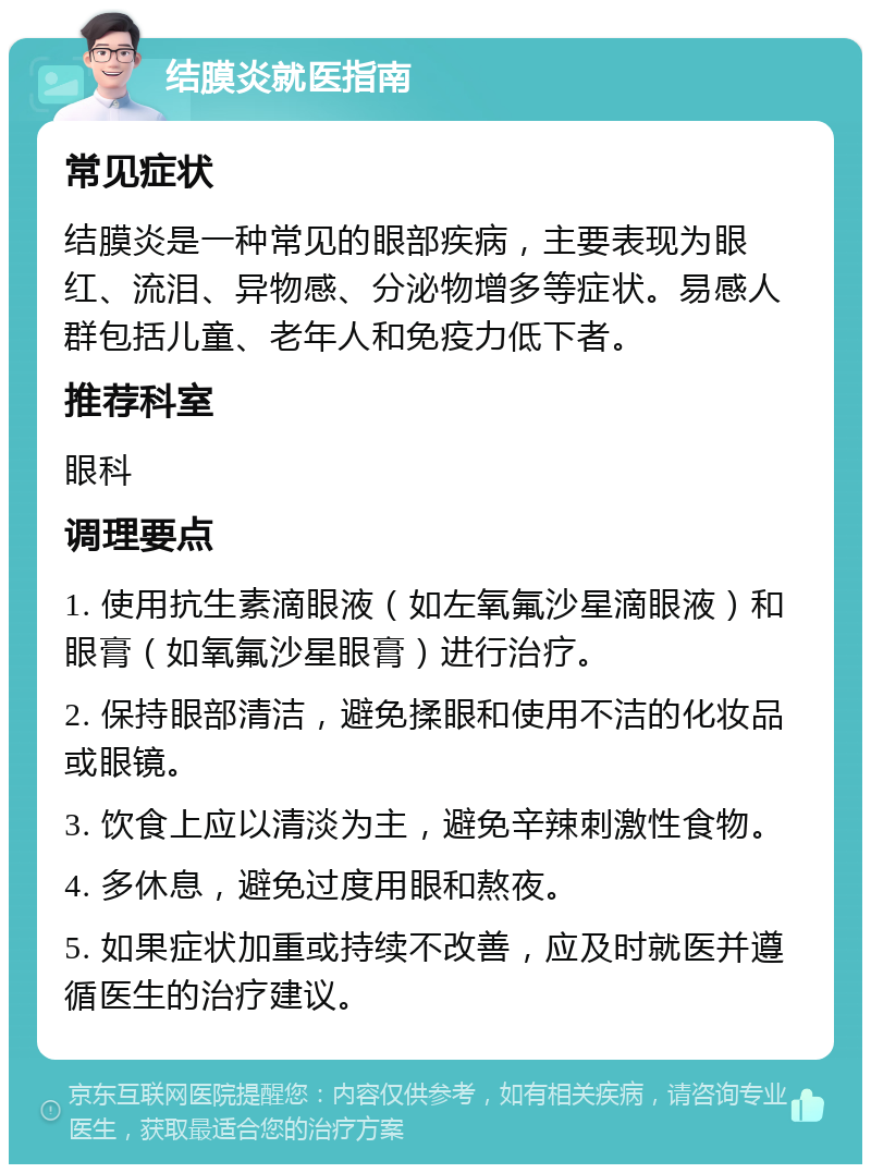 结膜炎就医指南 常见症状 结膜炎是一种常见的眼部疾病，主要表现为眼红、流泪、异物感、分泌物增多等症状。易感人群包括儿童、老年人和免疫力低下者。 推荐科室 眼科 调理要点 1. 使用抗生素滴眼液（如左氧氟沙星滴眼液）和眼膏（如氧氟沙星眼膏）进行治疗。 2. 保持眼部清洁，避免揉眼和使用不洁的化妆品或眼镜。 3. 饮食上应以清淡为主，避免辛辣刺激性食物。 4. 多休息，避免过度用眼和熬夜。 5. 如果症状加重或持续不改善，应及时就医并遵循医生的治疗建议。