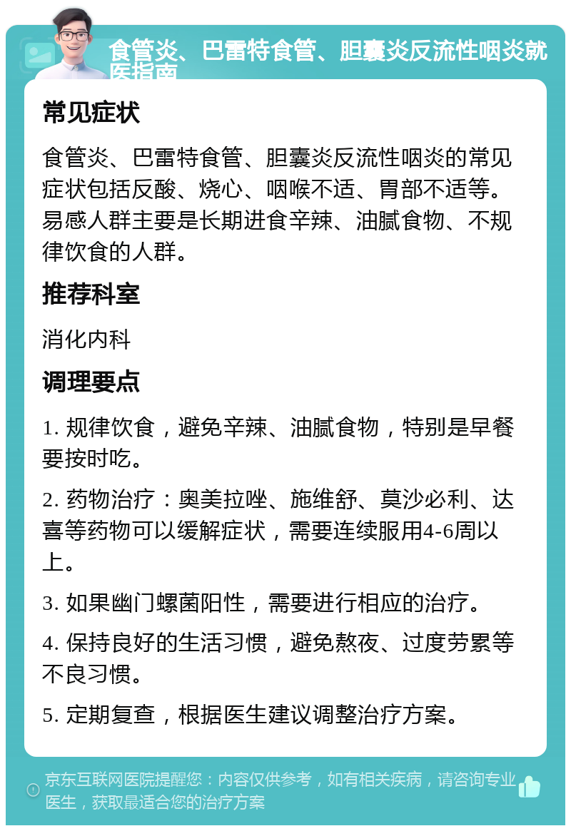 食管炎、巴雷特食管、胆囊炎反流性咽炎就医指南 常见症状 食管炎、巴雷特食管、胆囊炎反流性咽炎的常见症状包括反酸、烧心、咽喉不适、胃部不适等。易感人群主要是长期进食辛辣、油腻食物、不规律饮食的人群。 推荐科室 消化内科 调理要点 1. 规律饮食，避免辛辣、油腻食物，特别是早餐要按时吃。 2. 药物治疗：奥美拉唑、施维舒、莫沙必利、达喜等药物可以缓解症状，需要连续服用4-6周以上。 3. 如果幽门螺菌阳性，需要进行相应的治疗。 4. 保持良好的生活习惯，避免熬夜、过度劳累等不良习惯。 5. 定期复查，根据医生建议调整治疗方案。