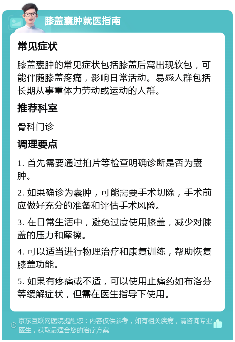 膝盖囊肿就医指南 常见症状 膝盖囊肿的常见症状包括膝盖后窝出现软包，可能伴随膝盖疼痛，影响日常活动。易感人群包括长期从事重体力劳动或运动的人群。 推荐科室 骨科门诊 调理要点 1. 首先需要通过拍片等检查明确诊断是否为囊肿。 2. 如果确诊为囊肿，可能需要手术切除，手术前应做好充分的准备和评估手术风险。 3. 在日常生活中，避免过度使用膝盖，减少对膝盖的压力和摩擦。 4. 可以适当进行物理治疗和康复训练，帮助恢复膝盖功能。 5. 如果有疼痛或不适，可以使用止痛药如布洛芬等缓解症状，但需在医生指导下使用。