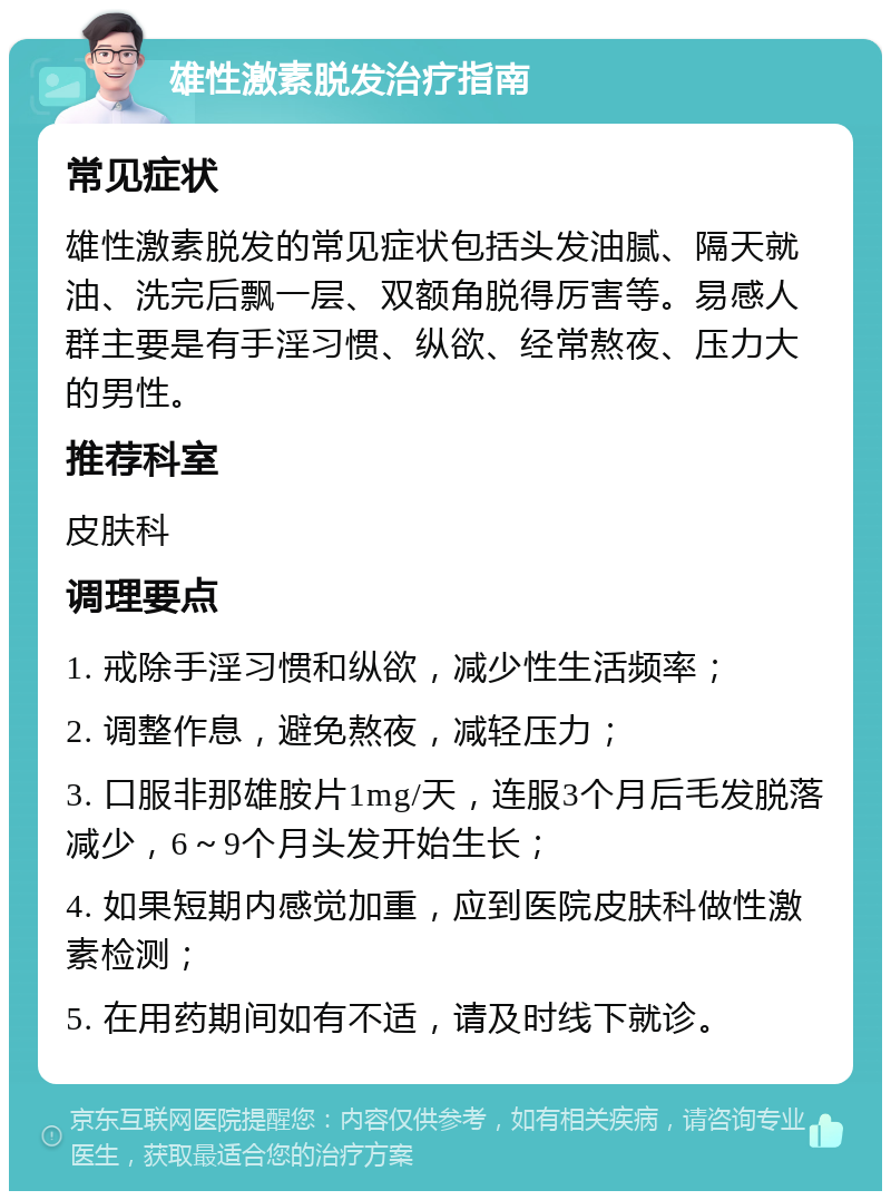 雄性激素脱发治疗指南 常见症状 雄性激素脱发的常见症状包括头发油腻、隔天就油、洗完后飘一层、双额角脱得厉害等。易感人群主要是有手淫习惯、纵欲、经常熬夜、压力大的男性。 推荐科室 皮肤科 调理要点 1. 戒除手淫习惯和纵欲，减少性生活频率； 2. 调整作息，避免熬夜，减轻压力； 3. 口服非那雄胺片1mg/天，连服3个月后毛发脱落减少，6～9个月头发开始生长； 4. 如果短期内感觉加重，应到医院皮肤科做性激素检测； 5. 在用药期间如有不适，请及时线下就诊。