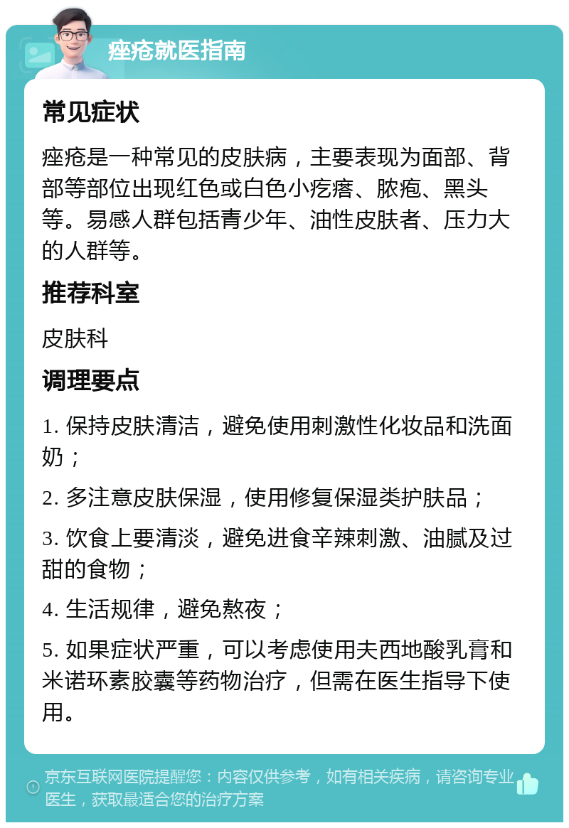 痤疮就医指南 常见症状 痤疮是一种常见的皮肤病，主要表现为面部、背部等部位出现红色或白色小疙瘩、脓疱、黑头等。易感人群包括青少年、油性皮肤者、压力大的人群等。 推荐科室 皮肤科 调理要点 1. 保持皮肤清洁，避免使用刺激性化妆品和洗面奶； 2. 多注意皮肤保湿，使用修复保湿类护肤品； 3. 饮食上要清淡，避免进食辛辣刺激、油腻及过甜的食物； 4. 生活规律，避免熬夜； 5. 如果症状严重，可以考虑使用夫西地酸乳膏和米诺环素胶囊等药物治疗，但需在医生指导下使用。