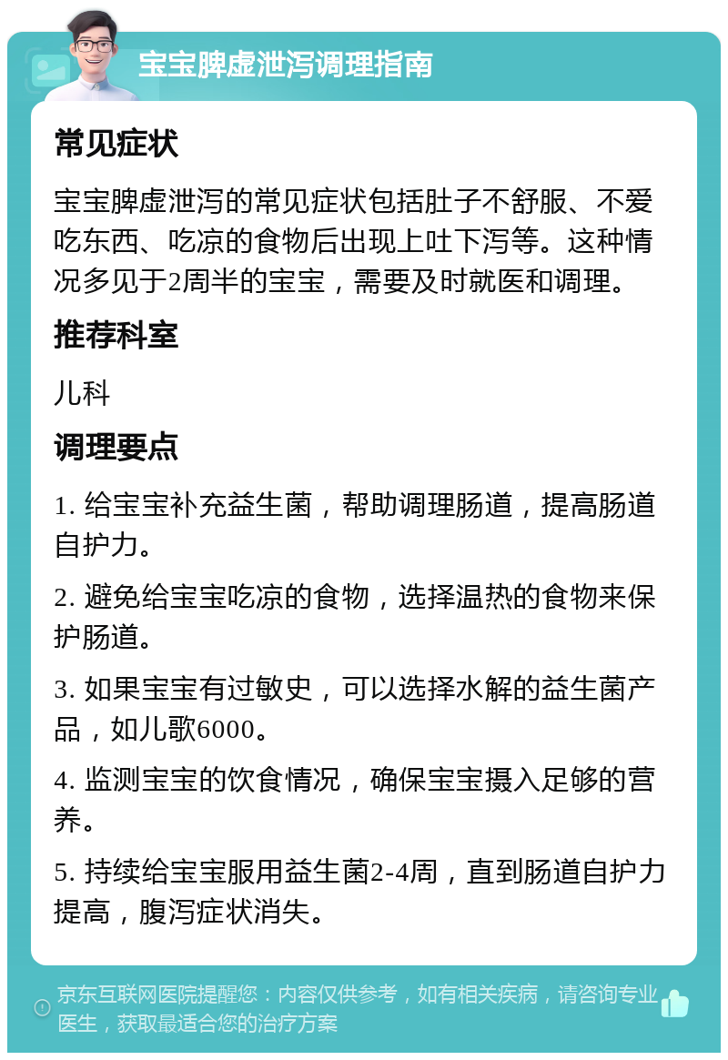 宝宝脾虚泄泻调理指南 常见症状 宝宝脾虚泄泻的常见症状包括肚子不舒服、不爱吃东西、吃凉的食物后出现上吐下泻等。这种情况多见于2周半的宝宝，需要及时就医和调理。 推荐科室 儿科 调理要点 1. 给宝宝补充益生菌，帮助调理肠道，提高肠道自护力。 2. 避免给宝宝吃凉的食物，选择温热的食物来保护肠道。 3. 如果宝宝有过敏史，可以选择水解的益生菌产品，如儿歌6000。 4. 监测宝宝的饮食情况，确保宝宝摄入足够的营养。 5. 持续给宝宝服用益生菌2-4周，直到肠道自护力提高，腹泻症状消失。