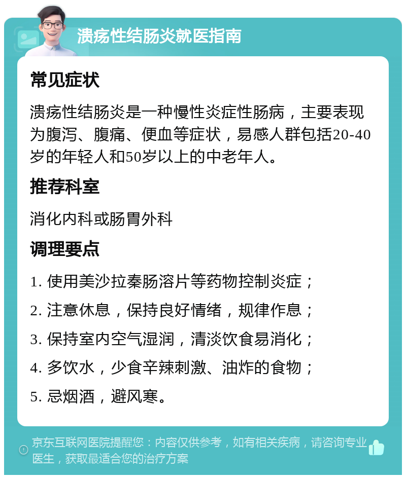 溃疡性结肠炎就医指南 常见症状 溃疡性结肠炎是一种慢性炎症性肠病，主要表现为腹泻、腹痛、便血等症状，易感人群包括20-40岁的年轻人和50岁以上的中老年人。 推荐科室 消化内科或肠胃外科 调理要点 1. 使用美沙拉秦肠溶片等药物控制炎症； 2. 注意休息，保持良好情绪，规律作息； 3. 保持室内空气湿润，清淡饮食易消化； 4. 多饮水，少食辛辣刺激、油炸的食物； 5. 忌烟酒，避风寒。