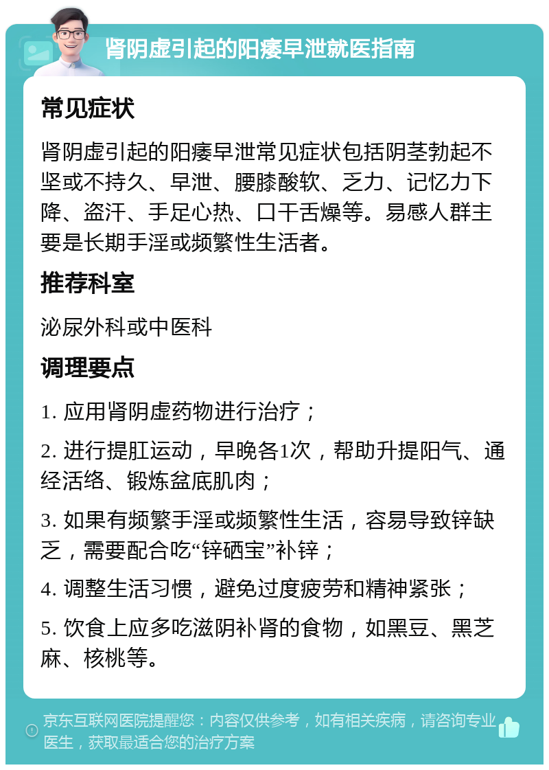 肾阴虚引起的阳痿早泄就医指南 常见症状 肾阴虚引起的阳痿早泄常见症状包括阴茎勃起不坚或不持久、早泄、腰膝酸软、乏力、记忆力下降、盗汗、手足心热、口干舌燥等。易感人群主要是长期手淫或频繁性生活者。 推荐科室 泌尿外科或中医科 调理要点 1. 应用肾阴虚药物进行治疗； 2. 进行提肛运动，早晚各1次，帮助升提阳气、通经活络、锻炼盆底肌肉； 3. 如果有频繁手淫或频繁性生活，容易导致锌缺乏，需要配合吃“锌硒宝”补锌； 4. 调整生活习惯，避免过度疲劳和精神紧张； 5. 饮食上应多吃滋阴补肾的食物，如黑豆、黑芝麻、核桃等。