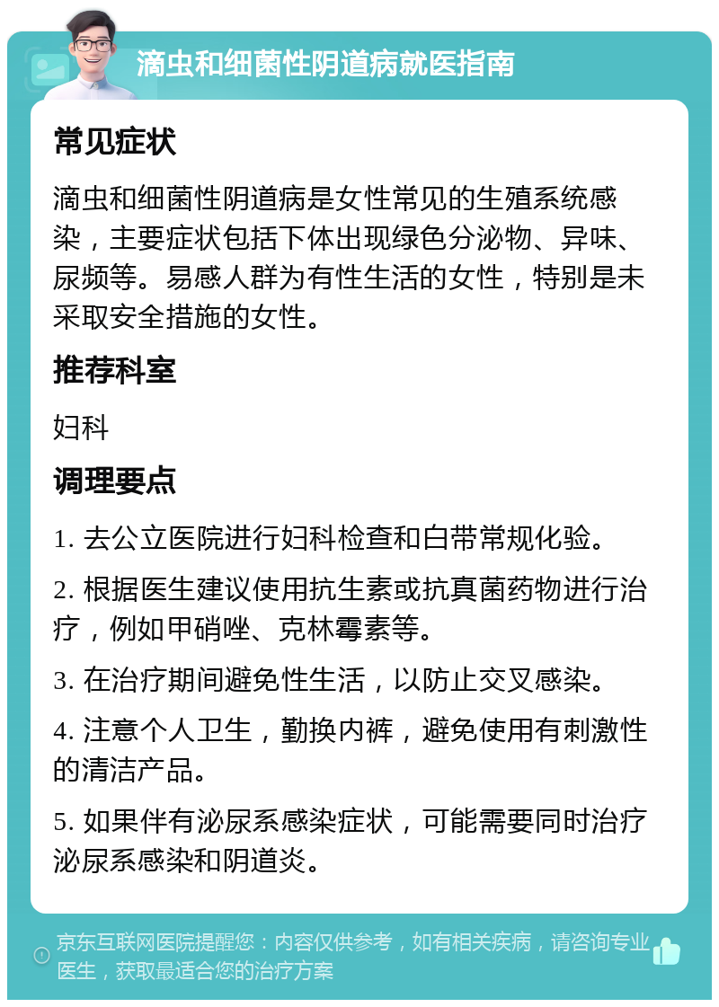 滴虫和细菌性阴道病就医指南 常见症状 滴虫和细菌性阴道病是女性常见的生殖系统感染，主要症状包括下体出现绿色分泌物、异味、尿频等。易感人群为有性生活的女性，特别是未采取安全措施的女性。 推荐科室 妇科 调理要点 1. 去公立医院进行妇科检查和白带常规化验。 2. 根据医生建议使用抗生素或抗真菌药物进行治疗，例如甲硝唑、克林霉素等。 3. 在治疗期间避免性生活，以防止交叉感染。 4. 注意个人卫生，勤换内裤，避免使用有刺激性的清洁产品。 5. 如果伴有泌尿系感染症状，可能需要同时治疗泌尿系感染和阴道炎。