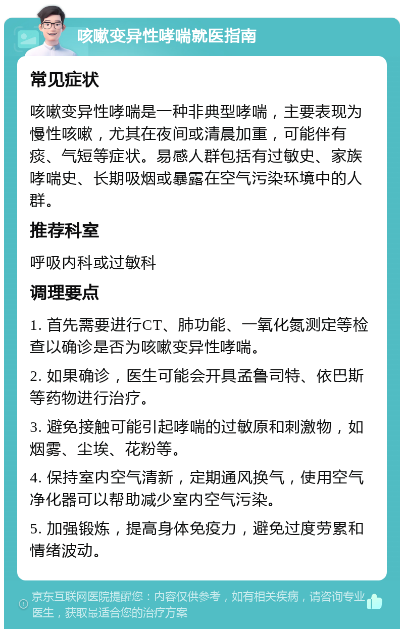 咳嗽变异性哮喘就医指南 常见症状 咳嗽变异性哮喘是一种非典型哮喘，主要表现为慢性咳嗽，尤其在夜间或清晨加重，可能伴有痰、气短等症状。易感人群包括有过敏史、家族哮喘史、长期吸烟或暴露在空气污染环境中的人群。 推荐科室 呼吸内科或过敏科 调理要点 1. 首先需要进行CT、肺功能、一氧化氮测定等检查以确诊是否为咳嗽变异性哮喘。 2. 如果确诊，医生可能会开具孟鲁司特、依巴斯等药物进行治疗。 3. 避免接触可能引起哮喘的过敏原和刺激物，如烟雾、尘埃、花粉等。 4. 保持室内空气清新，定期通风换气，使用空气净化器可以帮助减少室内空气污染。 5. 加强锻炼，提高身体免疫力，避免过度劳累和情绪波动。