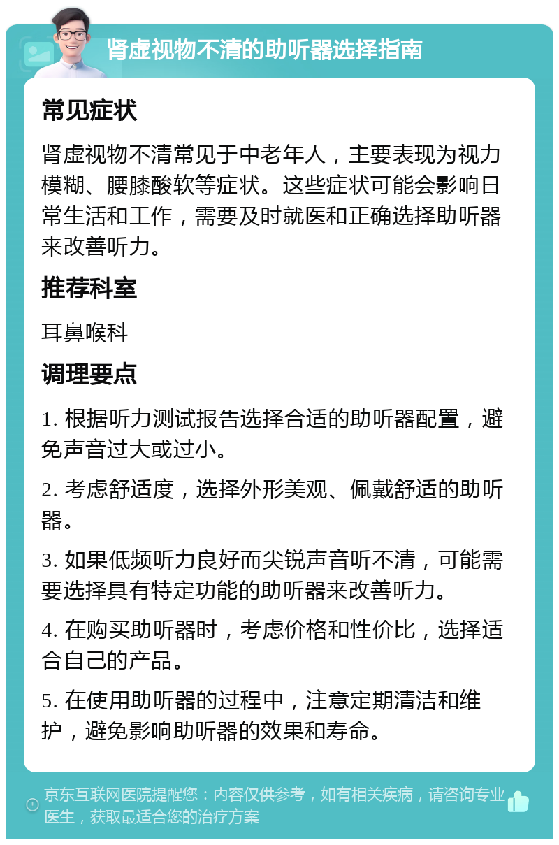 肾虚视物不清的助听器选择指南 常见症状 肾虚视物不清常见于中老年人，主要表现为视力模糊、腰膝酸软等症状。这些症状可能会影响日常生活和工作，需要及时就医和正确选择助听器来改善听力。 推荐科室 耳鼻喉科 调理要点 1. 根据听力测试报告选择合适的助听器配置，避免声音过大或过小。 2. 考虑舒适度，选择外形美观、佩戴舒适的助听器。 3. 如果低频听力良好而尖锐声音听不清，可能需要选择具有特定功能的助听器来改善听力。 4. 在购买助听器时，考虑价格和性价比，选择适合自己的产品。 5. 在使用助听器的过程中，注意定期清洁和维护，避免影响助听器的效果和寿命。