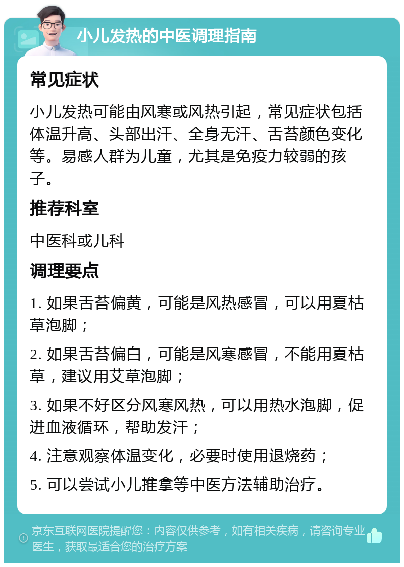 小儿发热的中医调理指南 常见症状 小儿发热可能由风寒或风热引起，常见症状包括体温升高、头部出汗、全身无汗、舌苔颜色变化等。易感人群为儿童，尤其是免疫力较弱的孩子。 推荐科室 中医科或儿科 调理要点 1. 如果舌苔偏黄，可能是风热感冒，可以用夏枯草泡脚； 2. 如果舌苔偏白，可能是风寒感冒，不能用夏枯草，建议用艾草泡脚； 3. 如果不好区分风寒风热，可以用热水泡脚，促进血液循环，帮助发汗； 4. 注意观察体温变化，必要时使用退烧药； 5. 可以尝试小儿推拿等中医方法辅助治疗。