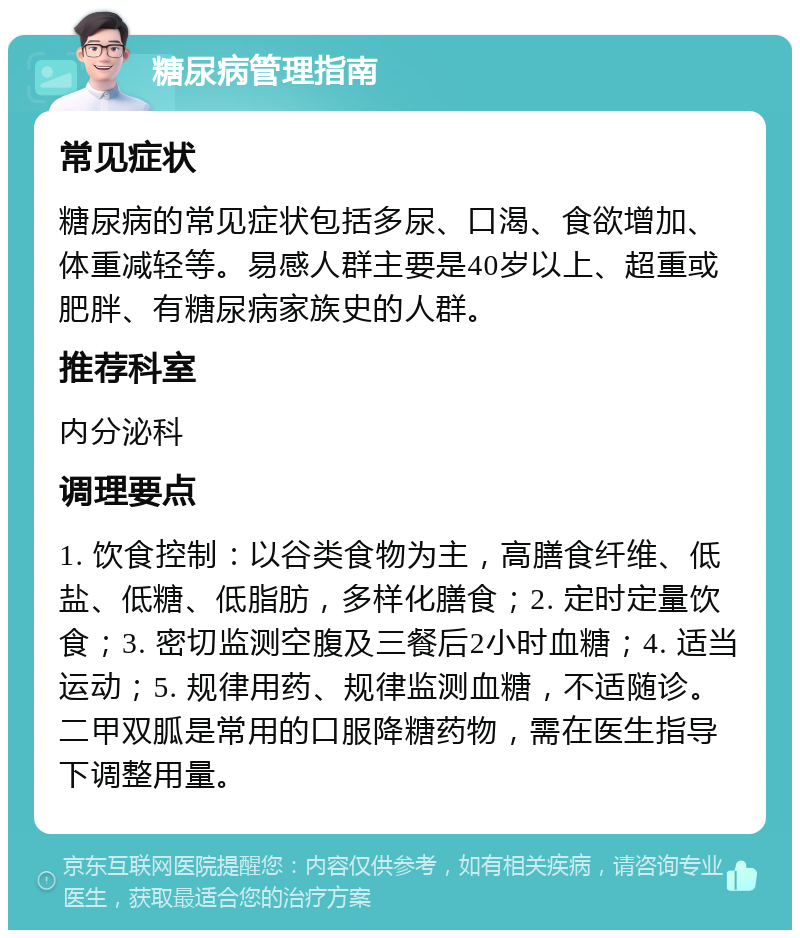 糖尿病管理指南 常见症状 糖尿病的常见症状包括多尿、口渴、食欲增加、体重减轻等。易感人群主要是40岁以上、超重或肥胖、有糖尿病家族史的人群。 推荐科室 内分泌科 调理要点 1. 饮食控制：以谷类食物为主，高膳食纤维、低盐、低糖、低脂肪，多样化膳食；2. 定时定量饮食；3. 密切监测空腹及三餐后2小时血糖；4. 适当运动；5. 规律用药、规律监测血糖，不适随诊。二甲双胍是常用的口服降糖药物，需在医生指导下调整用量。