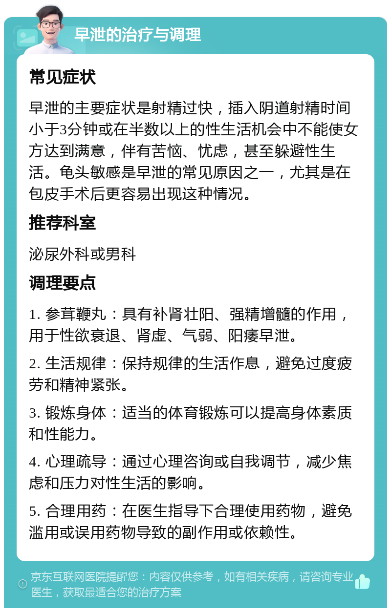 早泄的治疗与调理 常见症状 早泄的主要症状是射精过快，插入阴道射精时间小于3分钟或在半数以上的性生活机会中不能使女方达到满意，伴有苦恼、忧虑，甚至躲避性生活。龟头敏感是早泄的常见原因之一，尤其是在包皮手术后更容易出现这种情况。 推荐科室 泌尿外科或男科 调理要点 1. 参茸鞭丸：具有补肾壮阳、强精增髓的作用，用于性欲衰退、肾虚、气弱、阳痿早泄。 2. 生活规律：保持规律的生活作息，避免过度疲劳和精神紧张。 3. 锻炼身体：适当的体育锻炼可以提高身体素质和性能力。 4. 心理疏导：通过心理咨询或自我调节，减少焦虑和压力对性生活的影响。 5. 合理用药：在医生指导下合理使用药物，避免滥用或误用药物导致的副作用或依赖性。