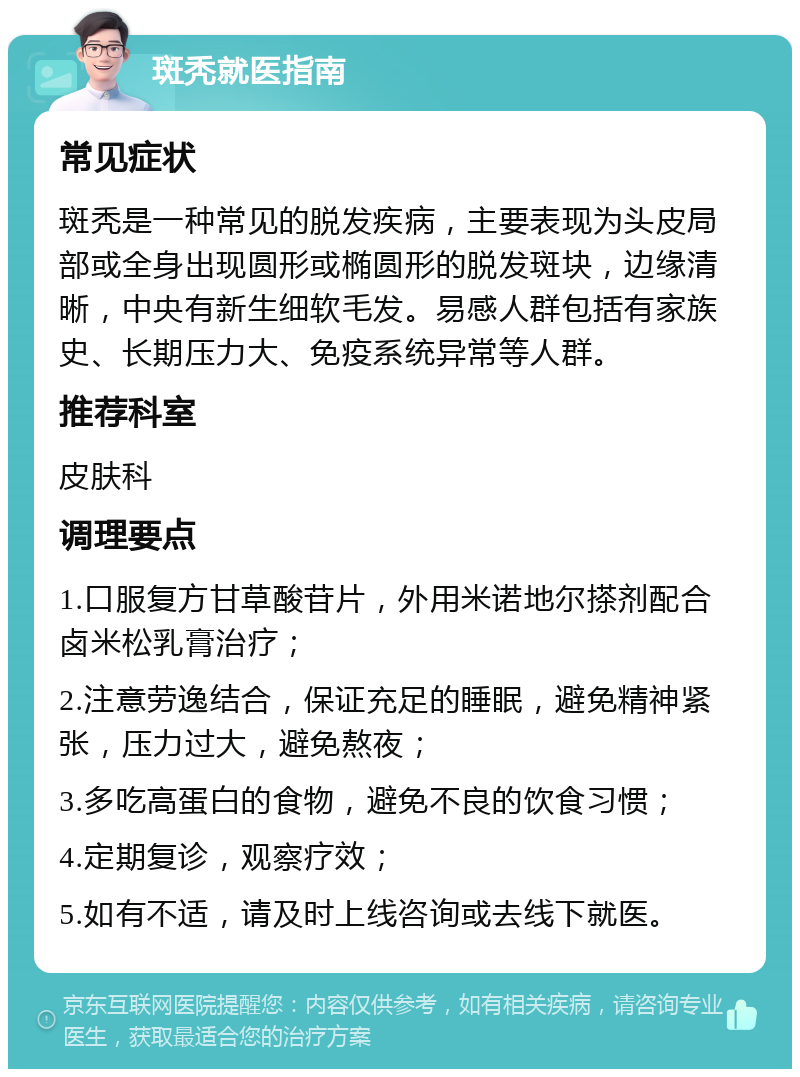 斑秃就医指南 常见症状 斑秃是一种常见的脱发疾病，主要表现为头皮局部或全身出现圆形或椭圆形的脱发斑块，边缘清晰，中央有新生细软毛发。易感人群包括有家族史、长期压力大、免疫系统异常等人群。 推荐科室 皮肤科 调理要点 1.口服复方甘草酸苷片，外用米诺地尔搽剂配合卤米松乳膏治疗； 2.注意劳逸结合，保证充足的睡眠，避免精神紧张，压力过大，避免熬夜； 3.多吃高蛋白的食物，避免不良的饮食习惯； 4.定期复诊，观察疗效； 5.如有不适，请及时上线咨询或去线下就医。