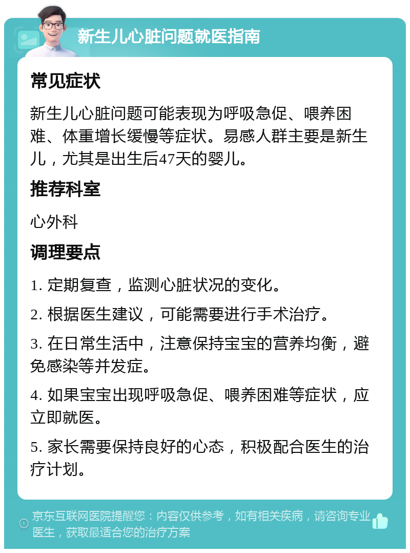 新生儿心脏问题就医指南 常见症状 新生儿心脏问题可能表现为呼吸急促、喂养困难、体重增长缓慢等症状。易感人群主要是新生儿，尤其是出生后47天的婴儿。 推荐科室 心外科 调理要点 1. 定期复查，监测心脏状况的变化。 2. 根据医生建议，可能需要进行手术治疗。 3. 在日常生活中，注意保持宝宝的营养均衡，避免感染等并发症。 4. 如果宝宝出现呼吸急促、喂养困难等症状，应立即就医。 5. 家长需要保持良好的心态，积极配合医生的治疗计划。