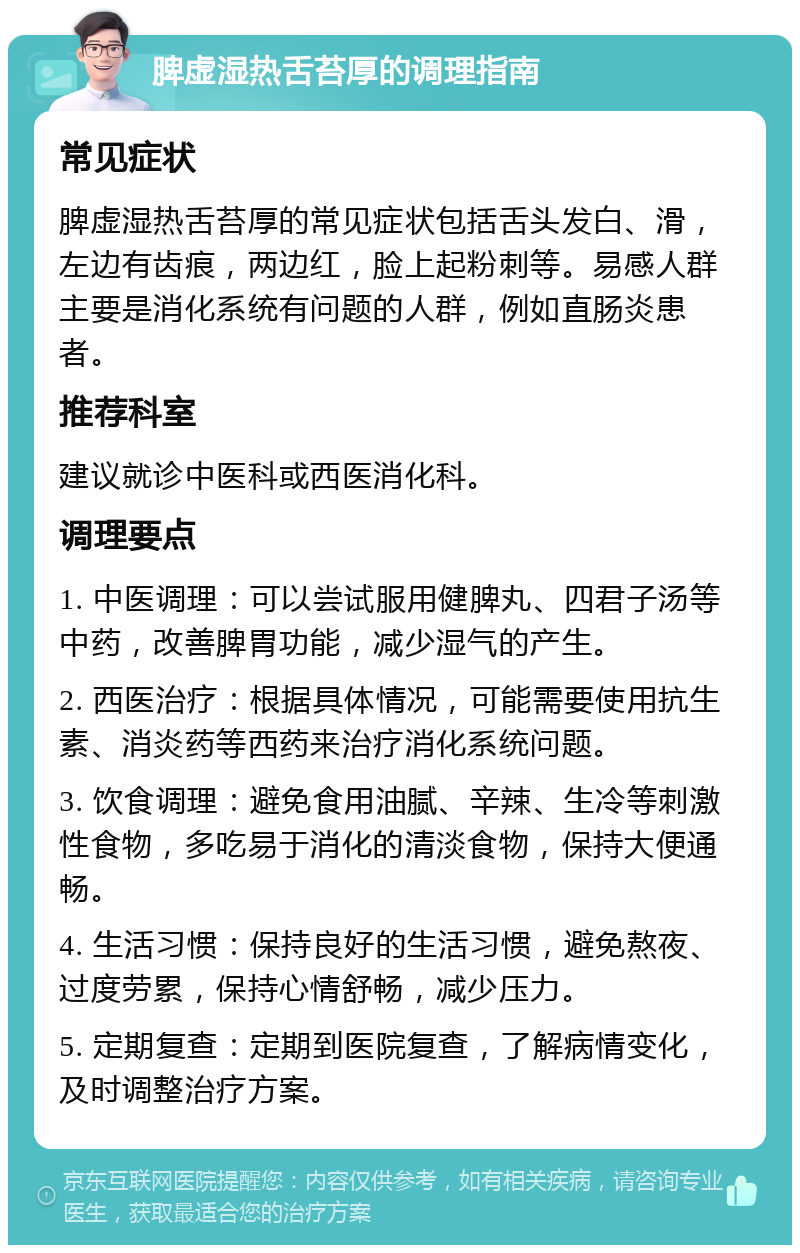 脾虚湿热舌苔厚的调理指南 常见症状 脾虚湿热舌苔厚的常见症状包括舌头发白、滑，左边有齿痕，两边红，脸上起粉刺等。易感人群主要是消化系统有问题的人群，例如直肠炎患者。 推荐科室 建议就诊中医科或西医消化科。 调理要点 1. 中医调理：可以尝试服用健脾丸、四君子汤等中药，改善脾胃功能，减少湿气的产生。 2. 西医治疗：根据具体情况，可能需要使用抗生素、消炎药等西药来治疗消化系统问题。 3. 饮食调理：避免食用油腻、辛辣、生冷等刺激性食物，多吃易于消化的清淡食物，保持大便通畅。 4. 生活习惯：保持良好的生活习惯，避免熬夜、过度劳累，保持心情舒畅，减少压力。 5. 定期复查：定期到医院复查，了解病情变化，及时调整治疗方案。