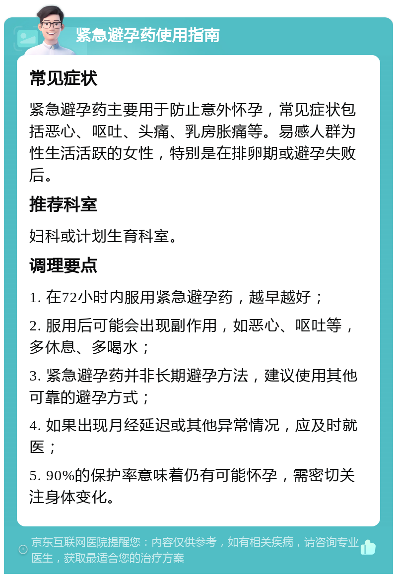 紧急避孕药使用指南 常见症状 紧急避孕药主要用于防止意外怀孕，常见症状包括恶心、呕吐、头痛、乳房胀痛等。易感人群为性生活活跃的女性，特别是在排卵期或避孕失败后。 推荐科室 妇科或计划生育科室。 调理要点 1. 在72小时内服用紧急避孕药，越早越好； 2. 服用后可能会出现副作用，如恶心、呕吐等，多休息、多喝水； 3. 紧急避孕药并非长期避孕方法，建议使用其他可靠的避孕方式； 4. 如果出现月经延迟或其他异常情况，应及时就医； 5. 90%的保护率意味着仍有可能怀孕，需密切关注身体变化。