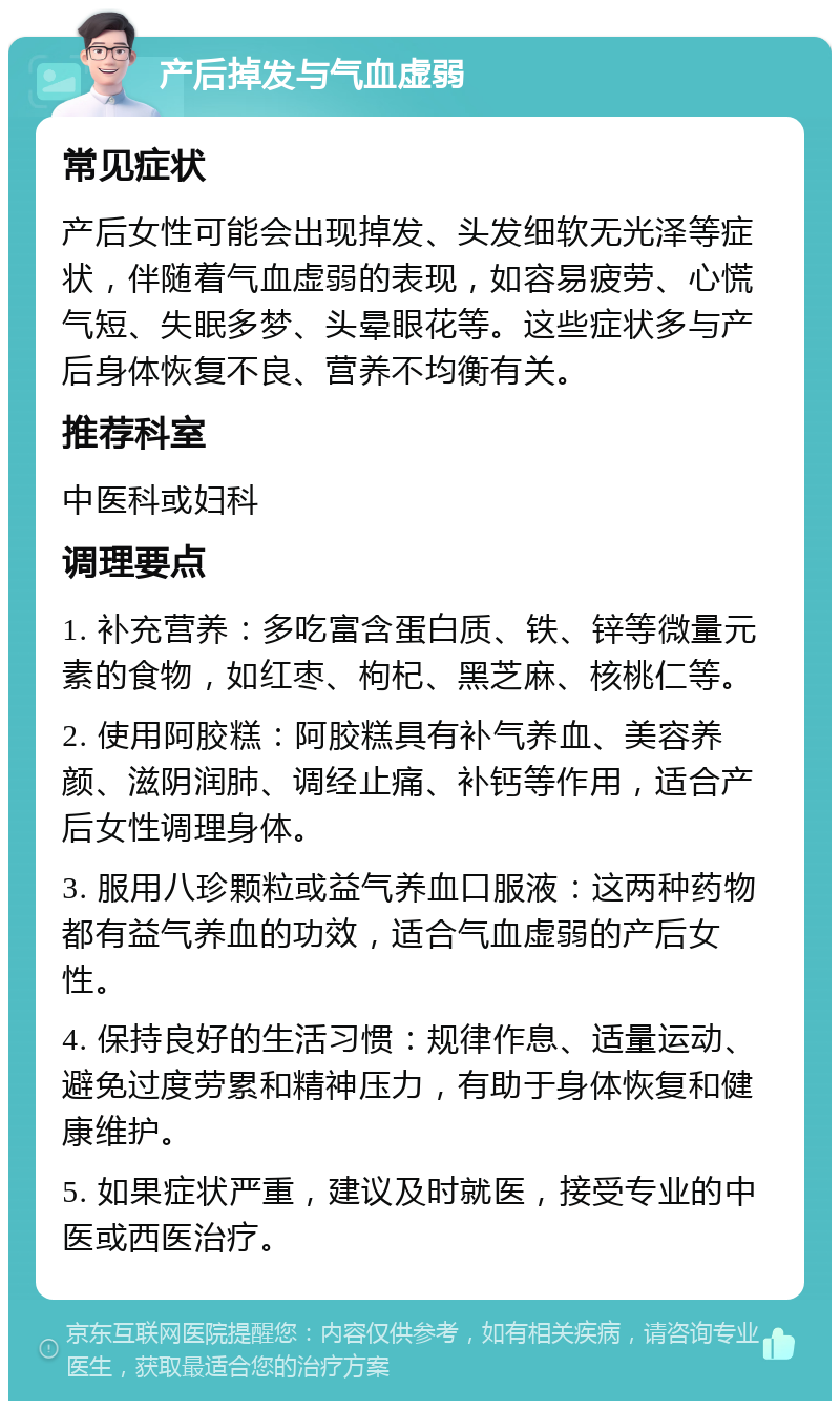 产后掉发与气血虚弱 常见症状 产后女性可能会出现掉发、头发细软无光泽等症状，伴随着气血虚弱的表现，如容易疲劳、心慌气短、失眠多梦、头晕眼花等。这些症状多与产后身体恢复不良、营养不均衡有关。 推荐科室 中医科或妇科 调理要点 1. 补充营养：多吃富含蛋白质、铁、锌等微量元素的食物，如红枣、枸杞、黑芝麻、核桃仁等。 2. 使用阿胶糕：阿胶糕具有补气养血、美容养颜、滋阴润肺、调经止痛、补钙等作用，适合产后女性调理身体。 3. 服用八珍颗粒或益气养血口服液：这两种药物都有益气养血的功效，适合气血虚弱的产后女性。 4. 保持良好的生活习惯：规律作息、适量运动、避免过度劳累和精神压力，有助于身体恢复和健康维护。 5. 如果症状严重，建议及时就医，接受专业的中医或西医治疗。