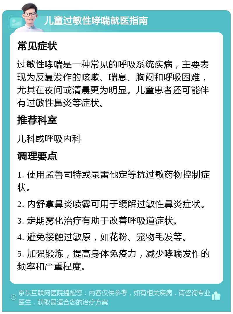 儿童过敏性哮喘就医指南 常见症状 过敏性哮喘是一种常见的呼吸系统疾病，主要表现为反复发作的咳嗽、喘息、胸闷和呼吸困难，尤其在夜间或清晨更为明显。儿童患者还可能伴有过敏性鼻炎等症状。 推荐科室 儿科或呼吸内科 调理要点 1. 使用孟鲁司特或录雷他定等抗过敏药物控制症状。 2. 内舒拿鼻炎喷雾可用于缓解过敏性鼻炎症状。 3. 定期雾化治疗有助于改善呼吸道症状。 4. 避免接触过敏原，如花粉、宠物毛发等。 5. 加强锻炼，提高身体免疫力，减少哮喘发作的频率和严重程度。