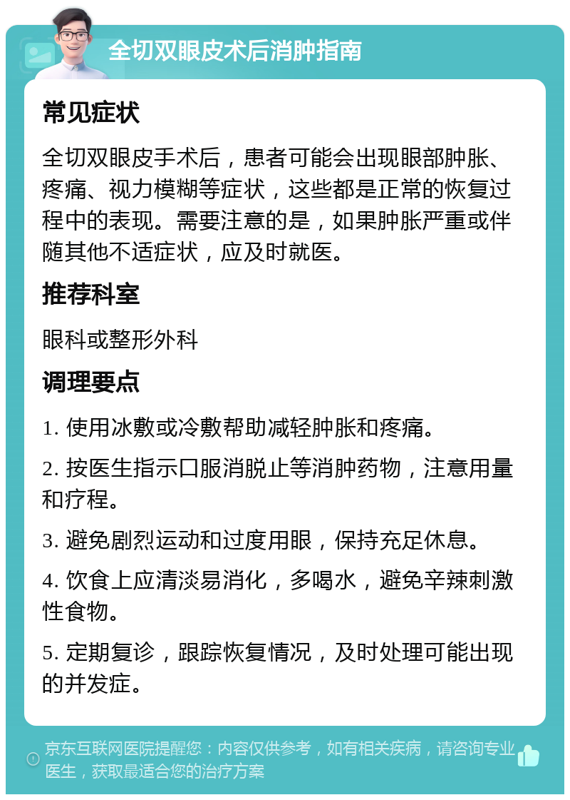 全切双眼皮术后消肿指南 常见症状 全切双眼皮手术后，患者可能会出现眼部肿胀、疼痛、视力模糊等症状，这些都是正常的恢复过程中的表现。需要注意的是，如果肿胀严重或伴随其他不适症状，应及时就医。 推荐科室 眼科或整形外科 调理要点 1. 使用冰敷或冷敷帮助减轻肿胀和疼痛。 2. 按医生指示口服消脱止等消肿药物，注意用量和疗程。 3. 避免剧烈运动和过度用眼，保持充足休息。 4. 饮食上应清淡易消化，多喝水，避免辛辣刺激性食物。 5. 定期复诊，跟踪恢复情况，及时处理可能出现的并发症。