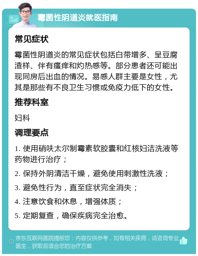 霉菌性阴道炎就医指南 常见症状 霉菌性阴道炎的常见症状包括白带增多、呈豆腐渣样、伴有瘙痒和灼热感等。部分患者还可能出现同房后出血的情况。易感人群主要是女性，尤其是那些有不良卫生习惯或免疫力低下的女性。 推荐科室 妇科 调理要点 1. 使用硝呋太尔制霉素软胶囊和红核妇洁洗液等药物进行治疗； 2. 保持外阴清洁干燥，避免使用刺激性洗液； 3. 避免性行为，直至症状完全消失； 4. 注意饮食和休息，增强体质； 5. 定期复查，确保疾病完全治愈。