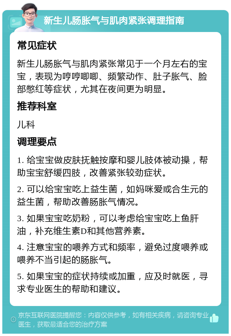 新生儿肠胀气与肌肉紧张调理指南 常见症状 新生儿肠胀气与肌肉紧张常见于一个月左右的宝宝，表现为哼哼唧唧、频繁动作、肚子胀气、脸部憋红等症状，尤其在夜间更为明显。 推荐科室 儿科 调理要点 1. 给宝宝做皮肤抚触按摩和婴儿肢体被动操，帮助宝宝舒缓四肢，改善紧张较劲症状。 2. 可以给宝宝吃上益生菌，如妈咪爱或合生元的益生菌，帮助改善肠胀气情况。 3. 如果宝宝吃奶粉，可以考虑给宝宝吃上鱼肝油，补充维生素D和其他营养素。 4. 注意宝宝的喂养方式和频率，避免过度喂养或喂养不当引起的肠胀气。 5. 如果宝宝的症状持续或加重，应及时就医，寻求专业医生的帮助和建议。