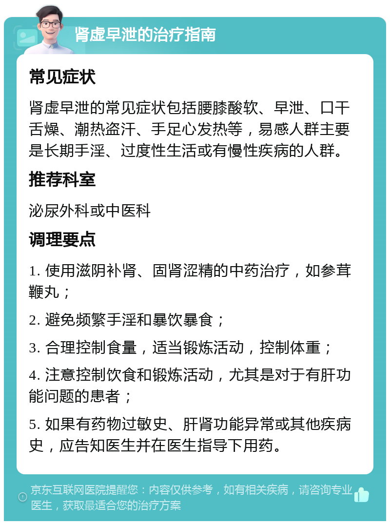 肾虚早泄的治疗指南 常见症状 肾虚早泄的常见症状包括腰膝酸软、早泄、口干舌燥、潮热盗汗、手足心发热等，易感人群主要是长期手淫、过度性生活或有慢性疾病的人群。 推荐科室 泌尿外科或中医科 调理要点 1. 使用滋阴补肾、固肾涩精的中药治疗，如参茸鞭丸； 2. 避免频繁手淫和暴饮暴食； 3. 合理控制食量，适当锻炼活动，控制体重； 4. 注意控制饮食和锻炼活动，尤其是对于有肝功能问题的患者； 5. 如果有药物过敏史、肝肾功能异常或其他疾病史，应告知医生并在医生指导下用药。