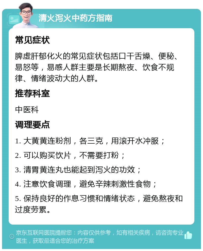 清火泻火中药方指南 常见症状 脾虚肝郁化火的常见症状包括口干舌燥、便秘、易怒等，易感人群主要是长期熬夜、饮食不规律、情绪波动大的人群。 推荐科室 中医科 调理要点 1. 大黄黄连粉剂，各三克，用滚开水冲服； 2. 可以购买饮片，不需要打粉； 3. 清胃黄连丸也能起到泻火的功效； 4. 注意饮食调理，避免辛辣刺激性食物； 5. 保持良好的作息习惯和情绪状态，避免熬夜和过度劳累。