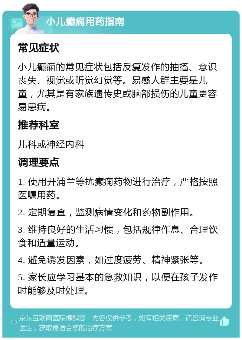 小儿癫痫用药指南 常见症状 小儿癫痫的常见症状包括反复发作的抽搐、意识丧失、视觉或听觉幻觉等。易感人群主要是儿童，尤其是有家族遗传史或脑部损伤的儿童更容易患病。 推荐科室 儿科或神经内科 调理要点 1. 使用开浦兰等抗癫痫药物进行治疗，严格按照医嘱用药。 2. 定期复查，监测病情变化和药物副作用。 3. 维持良好的生活习惯，包括规律作息、合理饮食和适量运动。 4. 避免诱发因素，如过度疲劳、精神紧张等。 5. 家长应学习基本的急救知识，以便在孩子发作时能够及时处理。