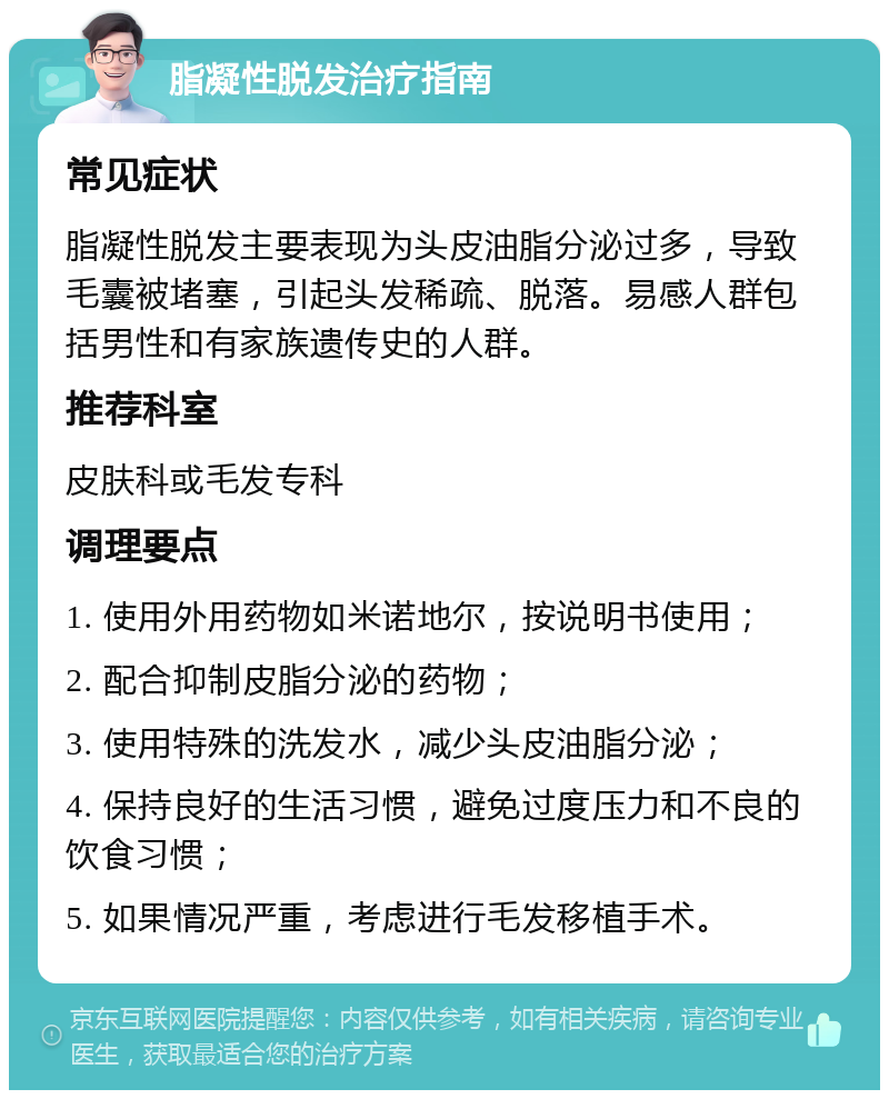 脂凝性脱发治疗指南 常见症状 脂凝性脱发主要表现为头皮油脂分泌过多，导致毛囊被堵塞，引起头发稀疏、脱落。易感人群包括男性和有家族遗传史的人群。 推荐科室 皮肤科或毛发专科 调理要点 1. 使用外用药物如米诺地尔，按说明书使用； 2. 配合抑制皮脂分泌的药物； 3. 使用特殊的洗发水，减少头皮油脂分泌； 4. 保持良好的生活习惯，避免过度压力和不良的饮食习惯； 5. 如果情况严重，考虑进行毛发移植手术。